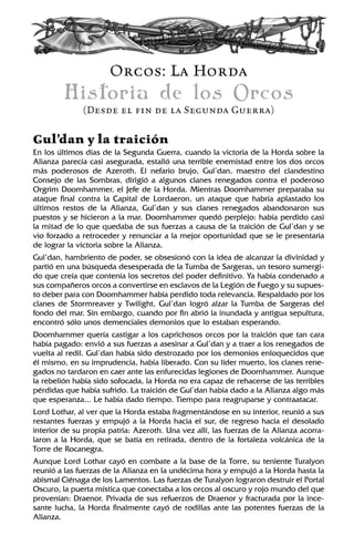 Orcos: La Horda
Historia de los Orcos
(Desde el fin de la Segunda Guerra)
Gul’dan y la traición
En los últimos días de la Segunda Guerra, cuando la victoria de la Horda sobre la
Alianza parecía casi asegurada, estalló una terrible enemistad entre los dos orcos
más poderosos de Azeroth. El nefario brujo, Gul’dan, maestro del clandestino
Consejo de las Sombras, dirigió a algunos clanes renegados contra el poderoso
Orgrim Doomhammer, el Jefe de la Horda. Mientras Doomhammer preparaba su
ataque final contra la Capital de Lordaeron, un ataque que habría aplastado los
últimos restos de la Alianza, Gul’dan y sus clanes renegados abandonaron sus
puestos y se hicieron a la mar. Doomhammer quedó perplejo: había perdido casi
la mitad de lo que quedaba de sus fuerzas a causa de la traición de Gul’dan y se
vio forzado a retroceder y renunciar a la mejor oportunidad que se le presentaría
de lograr la victoria sobre la Alianza.
Gul’dan, hambriento de poder, se obsesionó con la idea de alcanzar la divinidad y
partió en una búsqueda desesperada de la Tumba de Sargeras, un tesoro sumergi-
do que creía que contenía los secretos del poder definitivo. Ya había condenado a
sus compañeros orcos a convertirse en esclavos de la Legión de Fuego y su supues-
to deber para con Doomhammer había perdido toda relevancia. Respaldado por los
clanes de Stormreaver y Twilight, Gul’dan logró alzar la Tumba de Sargeras del
fondo del mar. Sin embargo, cuando por fin abrió la inundada y antigua sepultura,
encontró sólo unos demenciales demonios que lo estaban esperando.
Doomhammer quería castigar a los caprichosos orcos por la traición que tan cara
había pagado: envió a sus fuerzas a asesinar a Gul’dan y a traer a los renegados de
vuelta al redil. Gul’dan había sido destrozado por los demonios enloquecidos que
él mismo, en su imprudencia, había liberado. Con su líder muerto, los clanes rene-
gados no tardaron en caer ante las enfurecidas legiones de Doomhammer. Aunque
la rebelión había sido sofocada, la Horda no era capaz de rehacerse de las terribles
pérdidas que había sufrido. La traición de Gul’dan había dado a la Alianza algo más
que esperanza... Le había dado tiempo. Tiempo para reagruparse y contraatacar.
Lord Lothar, al ver que la Horda estaba fragmentándose en su interior, reunió a sus
restantes fuerzas y empujó a la Horda hacia el sur, de regreso hacia el desolado
interior de su propia patria: Azeroth. Una vez allí, las fuerzas de la Alianza acorra-
laron a la Horda, que se batía en retirada, dentro de la fortaleza volcánica de la
Torre de Rocanegra.
Aunque Lord Lothar cayó en combate a la base de la Torre, su teniente Turalyon
reunió a las fuerzas de la Alianza en la undécima hora y empujó a la Horda hasta la
abismal Ciénaga de los Lamentos. Las fuerzas de Turalyon lograron destruir el Portal
Oscuro, la puerta mística que conectaba a los orcos al oscuro y rojo mundo del que
provenían: Draenor. Privada de sus refuerzos de Draenor y fracturada por la ince-
sante lucha, la Horda finalmente cayó de rodillas ante las potentes fuerzas de la
Alianza.
 