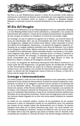 Ner’zhul y su clan Shadowmoon pasaron a través de los portales recién abiertos
mientras los continentes de Draenor eran destruidos por unas ingentes erupciones
volcánicas. Los hirvientes mares se alzaron y cubrieron el desolado paisaje.
Después, el torturado mundo se consumió finalmente en una explosión apocalípti-
ca.
El día del Dragón
Aunque Grom Hellscream y el clan Warsong lograron evitar ser capturados, Deadeye
y el clan Bleeding Hollow fueron hechos prisioneros y conducidos a los campos de
internamiento de Lordaeron. A pesar de los costosos levantamientos, los guardianes
de esos campos no tardaron en restablecer el control de sus brutales cargos.
Sin embargo, sin que lo supieran los agentes de la Alianza, una enorme fuerza de
orcos aún deambulaba, libre, por las inmensidades del norte de Khaz Modan. El
clan Dragonmaw, dirigido por el infame brujo Nekros, había mantenido el control
de la Reina de los Dragones, Alexstrasza, y su ejército de dragones voladores, sir-
viéndose de un antiguo artefacto conocido como Alma de Demonio. Con la Reina
de los Dragones como rehén, Nekros construyó un ejército secreto en Grim Batol,
un bastión enano abandonado. Nekros planeaba desatar a sus fuerzas y a los pode-
rosos dragones rojos sobre la Alianza y esperaba reunir a la Horda y continuar su
conquista de Azeroth. Sin embargo, un pequeño grupo de guerreros de la resis-
tencia comandados por el mago humano Rhonin logró destruir el Alma de
Demonio y liberar a la Reina de los Dragones del poder de Nekros.
En su furia, los dragones de Alexstrasza destruyeron Grim Batol e incineraron a la
mayor parte del clan Dragonmaw. Los grandes planes de reunificación de Nekros
se iban derrumbando mientras las tropas de la Alianza capturaban a los supervi-
vientes orcos y los arrojaban a los campos de internamiento que les estaban espe-
rando. La derrota del clan Dragonmaw marcó el final de la Horda y el final de la
furiosa sed de sangre de los orcos.
Letargo e internamiento
Los meses pasaban y cada vez eran más los prisioneros orcos capturados y hechos
prisioneros en los campos de internamiento. Cuando los campos empezaron a des-
bordarse, la Alianza se vio obligada a construir nuevos campos en las planicies del
sur de las Montañas Alterac. Para poder mantener adecuadamente el creciente
número de campos, el Rey Terenas estableció un nuevo impuesto a las naciones de
la Alianza. Este impuesto alimentó las disensiones entre los líderes de la Alianza,
que ya se mostraban descontentos a causa de las crecientes tensiones políticas que
derivaban de las discusiones fronterizas. Parecía que ese frágil pacto que las nacio-
nes humanas habían fraguado en su hora más oscura podía romperse en cualquier
momento.
En medio de esa confusión política, muchos de los guardianes de los campos
empezaron a notar un inquietante cambio en sus prisioneros orcos. Sus esfuerzos
por escapar de los campos habían ido disminuyendo con el tiempo. Ni siquiera
peleaban entre ellos con la misma frecuencia que antes. Los orcos estaban vol-
viéndose más letárgicos y distantes. Aunque era difícil de creer, los orcos, que una
vez habían sido la raza más agresiva que jamás se hubiera visto en Azeroth, habí-
an perdido por completo su voluntad de luchar. Ese extraño letargo confundió a los
 