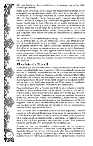 líderes de la Alianza y fue extendiéndose entre los orcos que se iban debi-
litando rápidamente.
Había quien conjeturaba que la causa del desconcertante letargo de los
orcos podía ser alguna enfermedad extraña que sólo les afectaba a ellos.
Sin embargo, el Archimago Antonidas de Dalaran expuso una hipótesis
diferente. Investigando entre lo poco que pudo encontrar sobre la histo-
ria orca, Antonidas averiguó que durante muchas generaciones los orcos
habían estado bajo la atroz influencia de un poder demoníaco (o de
magias de brujo). Pensó que esos poderes demoníacos habían corrompi-
do a los orcos por incluso antes de su primera invasión de Azeroth. Era
evidente que los demonios habían cortado la sangre de los orcos, cosa
que aseguraba a esas bestias una fuerza, una resistencia y una agresividad
sobrenaturales.
Antonidas explicó su teoría de que el letargo comunitario de los orcos no
era una enfermedad real sino una abstinencia racial a largo plazo: la extin-
ción de las volátiles brujerías que los habían convertido en unos aterrado-
res guerreros sedientos de sangre. Aunque los síntomas estaban claros,
Antonidas no fue capaz de encontrar una cura para los orcos. Muchos de
sus compañeros magos, así como algunos notables líderes de la Alianza,
argumentaron que encontrar una cura para los orcos sería una empresa
imprudente. Antonidas, después de reflexionar sobre la misteriosa condi-
ción de los orcos, concluyó que la única cura para su mal tenía que ser una
cura espiritual…
El relato de Thrall
Durante los días oscuros de la Primera Guerra, un astuto oficial humano de
nombre Aedelas Blackmoore encontró un infante orco abandonado en los
bosques. El niño orco, a quien Blackmoore bautizó acertadamente con un
nombre de esclavo, Thrall, fue llevado a la prisión fortaleza de Durnholde.
Allí Blackmoore educó al joven orco para que fuera un esclavo y un gla-
diador. Quería hacer del joven orco no sólo un guerrero sin igual sino tam-
bién un líder culto. Blackmoore esperaba que Thrall tomara las riendas de
la Horda para poder dominar a los hombres por medio de él.
Pasaron diecinueve años y Thrall se convirtió en un orco fuerte e ingenio-
so. Pero su joven corazón sabía que la vida de esclavo no era para él.
Mientras crecía, habían ocurrido muchas cosas en el mundo que se encon-
traba fuera de la fortaleza. Aprendió que su pueblo, los orcos (a quienes
jamás había encontrado) habían sido derrotados y encerrados en campos
de internamiento en las tierras humanas, y que Doomhammer, el líder de
su gente, había escapado de Lordaeron y se había escondido. Sabía que
sólo quedaba un clan solitario que aún operaba en secreto, intentando no
atraer la mirada vigilante de la Alianza.
Thrall, un joven lleno de recursos aunque con poca experiencia, decidió
escapar de la fortaleza de Blackmoore e ir en busca de sus semejantes. Así
lo hizo. En sus viajes, Thrall visitó los campos de internamiento y encon-
tró a su raza, antaño poderosa, tímida y aletargada. No habiendo encon-
trado a los orgullosos guerreros que esperaba conocer, Thrall partió en
busca del último jefe orco, el invencible Grom Hellscream.
A pesar de que era perseguido constantemente por los humanos,
Hellscream aún se aferraba a la insaciable voluntad guerrera de la Horda.
Ayudado sólo por los devotos miembros del clan Warsong, Hellscream
seguía librando una guerra clandestina para liberar de la opresión a su
pueblo prisionero. Por desgracia, Hellscream no logró jamás encontrar una18
 