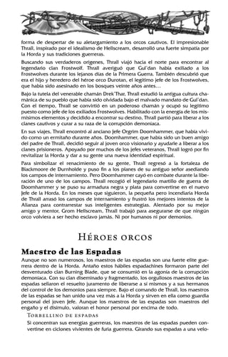 forma de despertar de su aletargamiento a los orcos cautivos. El impresionable
Thrall, inspirado por el idealismo de Hellscream, desarrolló una fuerte simpatía por
la Horda y sus tradiciones guerreras.
Buscando sus verdaderos orígenes, Thrall viajó hacia el norte para encontrar al
legendario clan Frostwolf. Thrall averiguó que Gul’dan había exiliado a los
Frostwolves durante los lejanos días de la Primera Guerra. También descubrió que
era el hijo y heredero del héroe orco Durotan, el legítimo jefe de los Frostwolves,
que había sido asesinado en los bosques veinte años antes…
Bajo la tutela del venerable chamán Drek’Thar, Thrall estudió la antigua cultura cha-
mánica de su pueblo que había sido olvidada bajo el malvado mandato de Gul’dan.
Con el tiempo, Thrall se convirtió en un poderoso chamán y ocupó su legítimo
puesto como jefe de los exiliados Frostwolves. Habilitado con la energía de los mis-
mísimos elementos y decidido a encontrar su destino, Thrall partió para liberar a los
clanes cautivos y curar a su raza de la corrupción demoníaca.
En sus viajes, Thrall encontró al anciano Jefe Orgrim Doomhammer, que había vivi-
do como un ermitaño durante años. Doomhammer, que había sido un buen amigo
del padre de Thrall, decidió seguir al joven orco visionario y ayudarle a liberar a los
clanes prisioneros. Apoyado por muchos de los jefes veteranos, Thrall logró por fin
revitalizar la Horda y dar a su gente una nueva identidad espiritual.
Para simbolizar el renacimiento de su gente, Thrall regresó a la fortaleza de
Blackmoore de Durnholde y puso fin a los planes de su antiguo señor asediando
los campos de internamiento. Pero Doomhammer cayó en combate durante la libe-
ración de uno de los campos. Thrall recogió el legendario martillo de guerra de
Doomhammer y se puso su armadura negra y plata para convertirse en el nuevo
Jefe de la Horda. En los meses que siguieron, la pequeña pero incendiaria Horda
de Thrall arrasó los campos de internamiento y frustró los mejores intentos de la
Alianza para contrarrestar sus inteligentes estrategias. Alentado por su mejor
amigo y mentor, Grom Hellscream, Thrall trabajó para asegurarse de que ningún
orco volviera a ser hecho esclavo jamás. Ni por humanos ni por demonios.
Héroes orcos
Maestro de las Espadas
Aunque no son numerosos, los maestros de las espadas son una fuerte elite gue-
rrera dentro de la Horda. Antaño estos hábiles espadachines formaron parte del
desventurado clan Burning Blade, que se consumió en la agonía de la corrupción
demoníaca. Con su clan diseminado y fragmentado, los orgullosos maestros de las
espadas sellaron el resuelto juramento de liberarse a sí mismos y a sus hermanos
del control de los demonios para siempre. Bajo el comando de Thrall, los maestros
de las espadas se han unido una vez más a la Horda y sirven en ella como guardia
personal del joven Jefe. Aunque los maestros de las espadas son maestros del
engaño y el disimulo, valoran el honor personal por encima de todo.
Torbellino de espadas
Si concentran sus energías guerreras, los maestros de las espadas pueden con-
vertirse en ciclones vivientes de furia guerrera. Girando sus espadas a una velo-
 