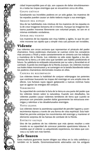 cidad imperceptible para el ojo, son capaces de dañar simultáneamen-
te a todas las tropas enemigas que se encuentren cerca de ellos.
Golpe crítico
Canalizando sus increíbles poderes en un solo golpe, los maestros de
las espadas pueden causar un daño todavía mayor a sus enemigos.
Imagen del espejo
Una de las habilidades más místicas de los maestros de las espadas es
la de crear imágenes fantasma de sí mismos. Aunque las imágenes fan-
tasma pueden moverse libremente con voluntad propia, no son en sí
mismas entidades verdaderas.
Andar del viento
Los maestros de las espadas son muy hábiles y ágiles, lo que les per-
mite moverse tan rápido que a simple vista casi parecen ser invisibles.
Vidente
Los videntes son orcos ancianos que representan el pináculo del poder
chamánico. Estos poderosos chamanes se cuentan entre los consejeros
más cercanos a Thrall y están constantemente en sintonía con los trabajos
y maniobras de la Horda. Los videntes no sólo están ligados a los ele-
mentos de la tierra y el cielo sino que también son hábiles prediciendo el
futuro. Su sabiduría es eclipsada únicamente por su valor y ferocidad en el
combate. Cuando los enemigos de la Horda avanzan, los videntes montan
sus leales lobos monstruosos y se sumergen en la batalla blandiendo todos
los poderes chamánicos elementales innatos en ellos.
Cadena de relámpagos
Los videntes tienen la habilidad de conjurar relámpagos tan potentes
que continúan buscando las tropas del enemigo en una amplia área de
efecto. Los furiosos rayos siguen golpeando a nuevas víctimas hasta
que se agotan las energías del conjuro.
Terremoto
Su capacidad de controlar la furia de la tierra es una parte del poder que
los videntes tienen sobre la naturaleza. Cuando son desafiados, los
videntes pueden causar violentos temblores de tierra que cuando se
provocan con precisión pueden dañar gravemente las estructuras ene-
migas y ralentizar a los desafortunados enemigos.
Vista lejana
Los videntes tienen la asombrosa capacidad de percibir lugares y acon-
tecimientos lejanos a través de una forma de vista espiritual. Esta habi-
lidad les permite anticipar los movimientos del enemigo y mantener el
elemento sorpresa de las fuerzas de combate de la Horda.
Espíritu salvaje
Uno de los poderes de los videntes que más ajenos resultan a este
mundo es su capacidad de convocar potentes apariciones lobunas. A
medida que el vidente va adquiriendo experiencia, los lobos que con-
voca a su lado son más fuertes.
Jefe Tauren
Estos maduros guerreros tauren dirigen sus tribus en la vida cotidiana y
también en la batalla. Ceremoniosamente adornados con los antiguos20
 
