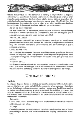 tótems de sus tribus, los jefes conservan el honor y la simplicidad de la orgullosa
cultura tauren. Cuando son llamados a combatir, los titánicos jefes emplean enor-
mes alabardas capaces de derribar sólidos árboles con un potente golpe. Los jefes
están fascinados por los orcos, especialmente por su joven líder, Thrall. Han visto
la oportunidad de ayudar a los orcos a volver a sus raíces tradicionales dando un
fuerte ejemplo de honor con ayuda de todos los guerreros tauren.
Aura de resistencia
Los jefes tauren son tan alentadores y animosos que irradian un aura de fuerza y
valor que se imprime en todos sus acompañantes. Las auras de los jefes ayudan
a sus compañeros a correr y atacar a mayor velocidad.
Reencarnación
Los jefes tauren están unidos a la Madre Tierra con unos lazos tan sagrados que
pueden reencarnarse cuando mueren en combate. Aunque esta habilidad es
muy rara, convierte a los sabios y benevolentes jefes en un enemigo al que es
peligroso amenazar.
Onda expansiva
Los poderosos jefes pueden balancear sus alabardas con gran fuerza, logrando
así que sus impactos creen unas potentes ondas expansivas que pueden dañar
a cualquier enemigo lo suficientemente insensato como para ponerse en su
camino.
Pisotón letal
Las descomunales pezuñas de los tauren pueden impactar contra el suelo con tal
fuerza que todos los enemigos que se encuentren en un determinado radio de
distancia resulten dañados y aturdidos durante un breve periodo de tiempo.
Unidades orcas
Peón
La etiqueta de peón denota la más baja de todas las clases de la Horda. Estos obre-
ros son inferiores en todas las habilidades relevantes y han quedado relegados a
tareas de baja categoría como recoger madera y extraer oro. También se requiere
su trabajo para la construcción y mantenimiento de los edificios, necesarios para
sostener las vastas empresas de la Horda. Los peones orcos, oprimidos pero extre-
madamente leales, trabajan duramente y sin pausa para dar respuesta a todas las
necesidades de la Horda.
Reparar
Gracias a esta valiosa habilidad los peones pueden reparar estructuras orcas que
estén dañadas o en ruinas.
Pillaje
Cuando los peones atacan estructuras enemigas, pueden utilizar esta actividad
para conseguir recursos y así poder mantener más tropas y construir más estruc-
turas.
 