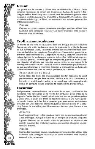 Grunt
Los grunts son la primera y última línea de defensa de la Horda. Estos
potentes luchadores se arman con imponentes hachas de guerra y des-
pliegan toda la ferocidad y astucia de su raza. En anteriores generaciones
los grunts se distinguían por su brutalidad y depravación. Pero ahora, bajo
el visionario liderazgo de Thrall, se asemejan a sus salvajes pero nobles
antepasados guerreros.
Pillaje
Cuando los grunts atacan estructuras enemigas pueden utilizar esta
habilidad para conseguir recursos y así poder mantener más tropas y
construir más estructuras.
Troll arrancacabezas
La Horda se alió con los malvados trolls del bosque durante Segunda
Guerra, pero la unión fue breve a causa de la derrota de la Horda. En uno
de sus numerosos viajes, Thrall hizo amistad con una tribu de trolls som-
bríos de las húmedas junglas de Stranglethorn. Esos astutos guerreros se
entrenan desde la cuna hasta la sepultura, rastrean y capturan a las bestias
más peligrosas de los bosques y poseen la increíble habilidad de regene-
rar la salud perdida. Sin embargo, en tiempos de guerra los arrancacabe-
zas disfrutan dirigiendo sus robustas lanzas contra los enemigos de la
Horda y lo hacen sin vacilar. Los trolls arrancacabezas son capaces de arro-
jar sus mortales lanzas a enemigos distantes y proporcionan un fuego de
cobertura inestimable para los demás guerreros de la Horda.
Regeneración de Troll
Como todos los trolls, los arrancacabezas pueden regenerar la salud
perdida con el tiempo. Esta habilidad intrínseca de su raza convierte a
los trolls en temibles adversarios y a menudo les permite sumergirse de
nuevo en combate incluso después de haber sufrido graves heridas.
Incursor
Antiguamente, estos maleantes que montan lobos eran considerados los
guerreros más honorables de la Horda. Sin embargo, poco antes de la
Segunda Guerra, Gul'dan disolvió a los incursores. Ahora, pasados muchos
y largos años, el joven Jefe Thrall ha decidido entrenar a una nueva gene-
ración de jinetes de lobo. Estos potentes guerreros entran en combate
armados con unos robustos sables de guerra y confían mucho en la astu-
cia y fiereza de sus leales y terribles monturas lobunas para derrotar a sus
enemigos.
Atrapar
Los incursores llevan redes cosidas a mano con las que pueden atrapar
a los enemigos. Aunque al cabo de un tiempo las criaturas atrapadas
lograrán liberarse de las redes, mientras permanezcan atrapadas no
podrán moverse. Las criaturas voladoras que quedan atrapadas se atra-
en hasta el suelo.
Pillaje
Cuando los incursores atacan estructuras enemigas pueden utilizar esta
habilidad para conseguir recursos y así poder mantener más tropas y
construir más estructuras.22
 