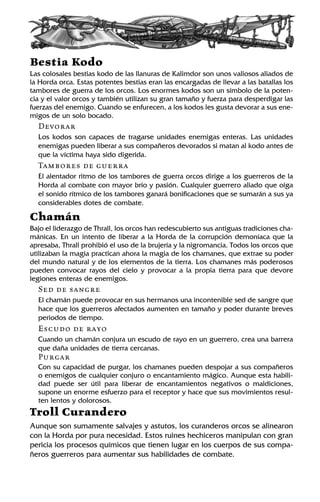 Bestia Kodo
Las colosales bestias kodo de las llanuras de Kalimdor son unos valiosos aliados de
la Horda orca. Estas potentes bestias eran las encargadas de llevar a las batallas los
tambores de guerra de los orcos. Los enormes kodos son un símbolo de la poten-
cia y el valor orcos y también utilizan su gran tamaño y fuerza para desperdigar las
fuerzas del enemigo. Cuando se enfurecen, a los kodos les gusta devorar a sus ene-
migos de un solo bocado.
Devorar
Los kodos son capaces de tragarse unidades enemigas enteras. Las unidades
enemigas pueden liberar a sus compañeros devorados si matan al kodo antes de
que la víctima haya sido digerida.
Tambores de guerra
El alentador ritmo de los tambores de guerra orcos dirige a los guerreros de la
Horda al combate con mayor brío y pasión. Cualquier guerrero aliado que oiga
el sonido rítmico de los tambores ganará bonificaciones que se sumarán a sus ya
considerables dotes de combate.
Chamán
Bajo el liderazgo de Thrall, los orcos han redescubierto sus antiguas tradiciones cha-
mánicas. En un intento de liberar a la Horda de la corrupción demoníaca que la
apresaba, Thrall prohibió el uso de la brujería y la nigromancia. Todos los orcos que
utilizaban la magia practican ahora la magia de los chamanes, que extrae su poder
del mundo natural y de los elementos de la tierra. Los chamanes más poderosos
pueden convocar rayos del cielo y provocar a la propia tierra para que devore
legiones enteras de enemigos.
Sed de sangre
El chamán puede provocar en sus hermanos una incontenible sed de sangre que
hace que los guerreros afectados aumenten en tamaño y poder durante breves
periodos de tiempo.
Escudo de rayo
Cuando un chamán conjura un escudo de rayo en un guerrero, crea una barrera
que daña unidades de tierra cercanas.
Purgar
Con su capacidad de purgar, los chamanes pueden despojar a sus compañeros
o enemigos de cualquier conjuro o encantamiento mágico. Aunque esta habili-
dad puede ser útil para liberar de encantamientos negativos o maldiciones,
supone un enorme esfuerzo para el receptor y hace que sus movimientos resul-
ten lentos y dolorosos.
Troll Curandero
Aunque son sumamente salvajes y astutos, los curanderos orcos se alinearon
con la Horda por pura necesidad. Estos ruines hechiceros manipulan con gran
pericia los procesos químicos que tienen lugar en los cuerpos de sus compa-
ñeros guerreros para aumentar sus habilidades de combate.
 
