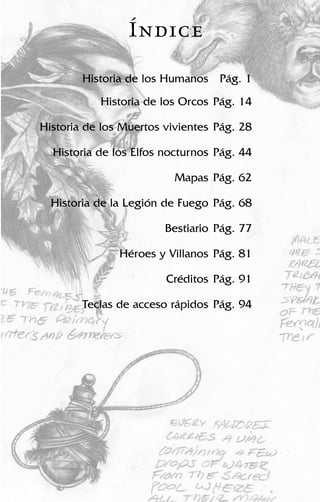 Historia de los Humanos Pág. 1
Historia de los Orcos Pág. 14
Historia de los Muertos vivientes Pág. 28
Historia de los Elfos nocturnos Pág. 44
Mapas Pág. 62
Historia de la Legión de Fuego Pág. 68
Bestiario Pág. 77
Héroes y Villanos Pág. 81
Créditos Pág. 91
Teclas de acceso rápidos Pág. 94
Índice
 