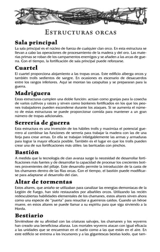 Estructuras orcas
Sala principal
La sala principal es el núcleo de fuerza de cualquier clan orco. En esta estructura se
llevan a cabo las operaciones de procesamiento de la madera y del oro. Las mate-
rias primas se roban de los campamentos enemigos y se añaden a las arcas de gue-
rra. Con el tiempo, la fortificación de sala principal puede reforzarse.
Cuartel
El cuartel proporciona alojamiento a las tropas orcas. Este edificio alberga orcos y
también trolls sedientos de sangre. En ocasiones es escenario de desacuerdos
entre los rangos inferiores. Aquí se montan las catapultas y se prepararan para la
guerra.
Madriguera
Estas estructuras cumplen una doble función: actúan como granjas para la cosecha
de varios cultivos y raíces y sirven como búnkeres fortificados en los que los peo-
nes trabajadores pueden esconderse durante los ataques. Si se aumenta el núme-
ro de estas estructuras se puede proporcionar comida para mantener a un gran
número de tropas adicionales.
Serrería de guerra
Esta estructura es una invención de los hábiles trolls y maximiza el potencial gue-
rrero al combinar las funciones de serrería para trabajar la madera con las de una
forja para crear armas. En ella se trabajan infatigablemente las armas y armaduras
para lograr la mayor eficacia posible. También es el lugar en que los trolls pueden
crear una de sus fortificaciones más útiles: las barricadas con pinchos.
Bastión
A medida que la tecnología de clan avanza surge la necesidad de desarrollar forti-
ficaciones más fuertes y de desarrollar la capacidad de procesar los crecientes boti-
nes provenientes del pillaje. Este desarrollo permite la introducción de la casta de
los chamanes dentro de las filas orcas. Con el tiempo, el bastión puede modificar-
se para adaptarse al desarrollo del clan.
Altar de tormentas
Estos altares, que antaño se utilizaban para canalizar las energías demoníacas de la
Legión de Fuego, han sido restaurados por albañiles orcos. Utilizando las recién
redescubiertas habilidades elementales de los chamanes, estos altares sirven ahora
como una especie de “puerta” para resucitar a guerreros caídos. Cuando un héroe
muere, en estos altares se puede llamar a su espíritu para que siga sirviendo a la
Horda.
Bestiario
Sirviéndose de su afinidad con las criaturas salvajes, los chamanes y los wyverns
han creado una beneficiosa alianza. Los mortales wyverns atacan con igual eficacia
a las unidades que se encuentran en el suelo como a las que están en el aire. En
este edificio se entrena a los incursores y a las gigantescas bestias kodo, que tam-
 
