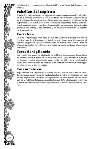 bién han sido reclutadas en las filas de la Horda mediante la influencia cha-
mánica.
Pabellón del Espíritu
El pabellón del espíritu es un lugar destinado a la contemplación silencio-
sa en el que los chamanes y los curanderos troll meditan y perfeccionan
su dominio de la magia arcana. Desde que abandonaron la práctica de la
nigromancia, los hechiceros de la Horda han encontrado formas diferen-
tes de combatir a sus enemigos. Los curanderos manipulan las sustancias
químicas del cuerpo y del ambiente y los chamanes controlan las fuerzas
de la naturaleza.
Fortaleza
Cuando la tecnología orca llega a su punto culminante puede iniciarse la
construcción de la fortaleza. La fortaleza, más imponente incluso que el
bastión, proporciona una base de mando resistente a los asedios. Si se le
añaden barricadas con pinchos, una fortaleza puede amilanar al enemigo
más hostil.
Torre de vigilancia
Las resistentes torres de vigilancia de la Horda sirven como última línea
de defensa de la mayoría de las ciudades orcas. Estas sólidas estructuras
no fueron creadas únicamente para vigilar las diferentes propiedades
orcas, sino que también se idearon para detectar e identificar enemigos
invisibles o envueltos en magia.
Tótem Tauren
Aquí residen los orgullosos y nobles tauren, aliados de la Horda orca.
También aquí ponen a punto sus habilidades al entrar en contacto con sus
tótems espirituales. Esta estructura permite a los imponentes tauren hacer
uso de la habilidad Pulverizar, una técnica que daña a las fuerzas enemigas
y añade una herramienta única al ya de por sí amplio arsenal de los tau-
ren.
26
 