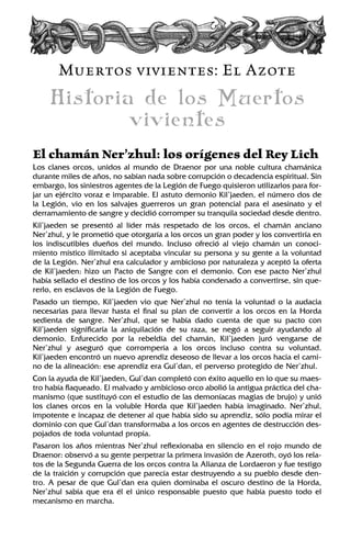 Muertos vivientes: El Azote
Historia de los Muertos
vivientes
El chamán Ner’zhul: los orígenes del Rey Lich
Los clanes orcos, unidos al mundo de Draenor por una noble cultura chamánica
durante miles de años, no sabían nada sobre corrupción o decadencia espiritual. Sin
embargo, los siniestros agentes de la Legión de Fuego quisieron utilizarlos para for-
jar un ejército voraz e imparable. El astuto demonio Kil’jaeden, el número dos de
la Legión, vio en los salvajes guerreros un gran potencial para el asesinato y el
derramamiento de sangre y decidió corromper su tranquila sociedad desde dentro.
Kil’jaeden se presentó al líder más respetado de los orcos, el chamán anciano
Ner’zhul, y le prometió que otorgaría a los orcos un gran poder y los convertiría en
los indiscutibles dueños del mundo. Incluso ofreció al viejo chamán un conoci-
miento místico ilimitado si aceptaba vincular su persona y su gente a la voluntad
de la Legión. Ner’zhul era calculador y ambicioso por naturaleza y aceptó la oferta
de Kil’jaeden: hizo un Pacto de Sangre con el demonio. Con ese pacto Ner’zhul
había sellado el destino de los orcos y los había condenado a convertirse, sin que-
rerlo, en esclavos de la Legión de Fuego.
Pasado un tiempo, Kil’jaeden vio que Ner’zhul no tenía la voluntad o la audacia
necesarias para llevar hasta el final su plan de convertir a los orcos en la Horda
sedienta de sangre. Ner’zhul, que se había dado cuenta de que su pacto con
Kil’jaeden significaría la aniquilación de su raza, se negó a seguir ayudando al
demonio. Enfurecido por la rebeldía del chamán, Kil’jaeden juró vengarse de
Ner’zhul y aseguró que corrompería a los orcos incluso contra su voluntad.
Kil’jaeden encontró un nuevo aprendiz deseoso de llevar a los orcos hacia el cami-
no de la alineación: ese aprendiz era Gul’dan, el perverso protegido de Ner’zhul.
Con la ayuda de Kil’jaeden, Gul’dan completó con éxito aquello en lo que su maes-
tro había flaqueado. El malvado y ambicioso orco abolió la antigua práctica del cha-
manismo (que sustituyó con el estudio de las demoníacas magias de brujo) y unió
los clanes orcos en la voluble Horda que Kil’jaeden había imaginado. Ner’zhul,
impotente e incapaz de detener al que había sido su aprendiz, sólo podía mirar el
dominio con que Gul’dan transformaba a los orcos en agentes de destrucción des-
pojados de toda voluntad propia.
Pasaron los años mientras Ner’zhul reflexionaba en silencio en el rojo mundo de
Draenor: observó a su gente perpetrar la primera invasión de Azeroth, oyó los rela-
tos de la Segunda Guerra de los orcos contra la Alianza de Lordaeron y fue testigo
de la traición y corrupción que parecía estar destruyendo a su pueblo desde den-
tro. A pesar de que Gul’dan era quien dominaba el oscuro destino de la Horda,
Ner’zhul sabía que era él el único responsable puesto que había puesto todo el
mecanismo en marcha.
 