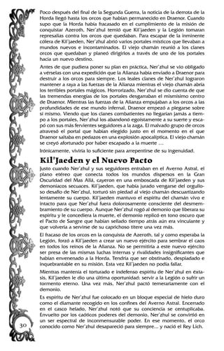 Poco después del final de la Segunda Guerra, la noticia de la derrota de la
Horda llegó hasta los orcos que habían permanecido en Draenor. Cuando
supo que la Horda había fracasado en el cumplimiento de la misión de
conquistar Azeroth, Ner’zhul temió que Kil’jaeden y la Legión tomaran
represalias contra los orcos que quedaban. Para escapar de la inminente
cólera de Kil’jaeden, Ner’zhul abrió varios portales místicos que llevaban a
mundos nuevos e incontaminados. El viejo chamán reunió a los clanes
orcos que quedaban y planeó dirigirlos a través de uno de los portales
hacia un nuevo destino.
Antes de que pudiera poner su plan en práctica, Ner’zhul se vio obligado
a vérselas con una expedición que la Alianza había enviado a Draenor para
destruir a los orcos para siempre. Los leales clanes de Ner’zhul lograron
mantener a raya a las fuerzas de la Alianza mientras el viejo chamán abría
los terribles portales mágicos. Horrorizado, Ner’zhul se dio cuenta de que
las tremendas energías de los portales desgarraban el mismísimo centro
de Draenor. Mientras las fuerzas de la Alianza empujaban a los orcos a las
profundidades de ese mundo infernal, Draenor empezó a plegarse sobre
sí mismo. Viendo que los clanes combatientes no llegarían jamás a tiem-
po a los portales, Ner’zhul los abandonó egoístamente a su suerte y esca-
pó con sus más fervientes seguidores a la zaga. El malvado grupo de orcos
atravesó el portal que habían elegido justo en el momento en el que
Draenor saltaba en pedazos en una explosión apocalíptica. El viejo chamán
se creyó afortunado por haber escapado a la muerte …
Irónicamente, viviría lo suficiente para arrepentirse de su ingenuidad.
Kil’Jaeden y el Nuevo Pacto
Justo cuando Ner’zhul y sus seguidores entraban en el Averno Astral, el
plano etéreo que conecta todos los mundos dispersos en la Gran
Oscuridad del Mas Allá, cayeron en una emboscada de Kil’jaeden y sus
demoníacos secuaces. Kil’jaeden, que había jurado vengarse del orgullo-
so desafío de Ner’zhul, torturó sin piedad al viejo chamán descuartizando
lentamente su cuerpo. Kil’jaeden mantuvo el espíritu del chamán vivo e
intacto para que Ner’zhul fuera dolorosamente consciente del desmem-
bramiento de su cuerpo. Aunque Ner’zhul rogó al demonio que liberara su
espíritu y le concediera la muerte, el demonio replicó en tono oscuro que
el Pacto de Sangre que habían sellado tiempo atrás aún era vinculante y
que volvería a servirse de su caprichoso títere una vez más.
El fracaso de los orcos en la conquista de Azeroth, tal y como esperaba la
Legión, forzó a Kil’jaeden a crear un nuevo ejército para sembrar el caos
en todos los reinos de la Alianza. No se permitiría a este nuevo ejército
ser presa de las mismas luchas internas y rivalidades insignificantes que
habían envenenado a la Horda. Tendría que ser obstinado, despiadado e
inquebrantable en su misión. Esta vez Kil’jaeden no podía fallar.
Mientras mantenía el torturado e indefenso espíritu de Ner’zhul en éxta-
sis, Kil’jaeden le dio una última oportunidad: servir a la Legión o sufrir un
tormento eterno. Una vez más, Ner’zhul pactó temerariamente con el
demonio.
Es espíritu de Ner’zhul fue colocado en un bloque especial de hielo duro
como el diamante recogido en los confines del Averno Astral. Encerrado
en el casco helado, Ner’zhul notó que su conciencia se centuplicaba.
Envuelto por los caóticos poderes del demonio, Ner’zhul se convirtió en
un ser espectral de inconmensurable poder. En ese momento, el orco
conocido como Ner’zhul desapareció para siempre... y nació el Rey Lich.30
 