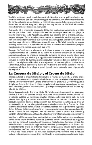 También los leales caballeros de la muerte de Ner’zhul y sus seguidores brujos fue-
ron transformados por las caóticas energías del demonio. Los malvados lanzadores
de conjuros fueron despedazados y reconstruidos como liches esqueléticos. Los
demonios se habían asegurado de que los seguidores de Ner’zhul lo sirvieran
incondicionalmente incluso en la muerte.
Cuando llegó el momento adecuado, Kil’jaeden explicó pacientemente la misión
para la que había creado al Rey Lich: Ner’zhul tenía que extender una plaga de
muerte y terror por todo Azeroth, una plaga que acabaría con la civilización huma-
na para siempre. Todos aquellos que murieran a causa de la temida plaga se alza-
rían como muertos vivientes y sus espíritus estarían ligados a la férrea voluntad de
Ner’zhul para siempre. Kil’jaeden prometió que si Ner’zhul cumplía su oscura
misión y eliminaba a la humanidad del mundo, lo liberaría de su maldición y le pro-
curaría un nuevo cuerpo sano en el que vivir.
Aunque Ner’zhul parecía dispuesto e incluso ansioso por interpretar su papel,
Kil’jaeden dudaba de la lealtad de su títere. Al mantener al Rey Lich sin cuerpo y
atrapado en el arca de cristal, se aseguraba su buena conducta a corto plazo, pero
el demonio sabía que tendría que vigilarlo constantemente. Con este fin, Kil’jaeden
convocó a su elite de guardias demoníacos, los vampíricos Señores del terror y les
ordenó que vigilaran a Ner’zhul y se aseguraran de que cumplía su terrible tarea.
Tichondrius, el más poderoso y astuto de los Señores del terror, aceptó el reto fas-
cinado por el rigor de la plaga y por el desenfrenado potencial para el genocidio
del Rey Lich.
La Corona de Hielo y el Trono de Hielo
Kil’jaeden lanzó el arca de hielo de Ner’zhul al mundo de Azeroth. El cristal endu-
recido atravesó como un rayo el cielo de la noche y se estrelló en el desolado con-
tinente ártico de Northrend. Quedó enterrado en las profundas y sombrías galerías
del glaciar Corona de Hielo. El cristal congelado, deformado y marcado por su vio-
lento descenso, parecía ahora un trono... y el espíritu vengativo de Ner’zhul se agi-
taba en su interior.
Desde los confines del Trono de Hielo, Ner’zhul empezó a expandir su vasta con-
ciencia y a tocar las mentes de los habitantes de Northrend. Esclavizó con sor-
prendente facilidad las mentes de muchas criaturas indígenas, como trolls de hielo
y fieros wendigos, y arrastró a sus malvados hermanos hasta su creciente sombra.
Descubrió que sus poderes psíquicos eran casi ilimitados y los utilizó para crear un
pequeño ejército al que albergó en los retorcidos laberintos de la Corona de Hielo.
Mientras el Rey Lich dominaba sus crecientes poderes bajo la persistente vigilancia
de los Señores del terror, descubrió un remoto asentamiento humano en la perife-
ria de la Tierra de los Dragones. Ner’zhul decidió poner a prueba sus poderes y
también a la terrible plaga utilizando a los desprevenidos humanos como objetivo.
Ner’zhul envió la plaga de los muertos vivientes que había tenido origen en la pro-
fundidad del Trono de Hielo hacia los páramos árticos. Controlando la plaga tan
solo con su voluntad, la condujo directamente hacia la aldea humana: en tres días
todas las almas humanas del lugar estaban muertas, y en un periodo de tiempo sor-
prendentemente breve los aldeanos muertos empezaron a alzarse como cuerpos
zombificados. Ner’zhul podía sentir cada uno de sus espíritus y pensamientos como
si fueran los suyos propios. La agitación cacofónica de su mente hizo a Ner’zhul
todavía más poderoso, como si los espíritus le proporcionaran un alimento larga-
 