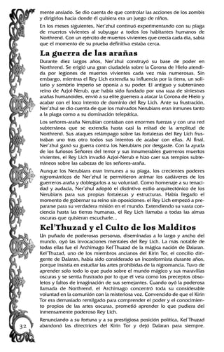 mente ansiado. Se dio cuenta de que controlar las acciones de los zombis
y dirigirlos hacia donde él quisiera era un juego de niños.
En los meses siguientes, Ner’zhul continuó experimentando con su plaga
de muertos vivientes al subyugar a todos los habitantes humanos de
Northrend. Con un ejército de muertos vivientes que crecía cada día, sabía
que el momento de su prueba definitiva estaba cerca.
La guerra de las arañas
Durante diez largos años, Ner’zhul construyó su base de poder en
Northrend. Se erigió una gran ciudadela sobre la Corona de Hielo atendi-
da por legiones de muertos vivientes cada vez más numerosas. Sin
embargo, mientras el Rey Lich extendía su influencia por la tierra, un soli-
tario y sombrío imperio se oponía a su poder. El antiguo y subterráneo
reino de Azjol-Nerub, que había sido fundado por una raza de siniestras
arañas humanoides, envió a su elite guerrera a atacar la Corona de Hielo y
acabar con el loco intento de dominio del Rey Lich. Ante su frustración,
Ner’zhul se dio cuenta de que los malvados Nerubians eran inmunes tanto
a la plaga como a su dominación telepática.
Los señores-araña Nerubian contaban con enormes fuerzas y con una red
subterránea que se extendía hasta casi la mitad de la amplitud de
Northrend. Sus ataques relámpago sobre las fortalezas del Rey Lich frus-
traban uno tras otro todos sus intentos de acabar con ellas. Al final,
Ner’zhul ganó su guerra contra los Nerubians por desgaste. Con la ayuda
de los furiosos Señores del terror y sus innumerables guerreros muertos
vivientes, el Rey Lich invadió Azjol-Nerub e hizo caer sus templos subte-
rráneos sobre las cabezas de los señores-araña.
Aunque los Nerubians eran inmunes a su plaga, los crecientes poderes
nigrománticos de Ner’zhul le permitieron animar los cadáveres de los
guerreros araña y doblegarlos a su voluntad. Como homenaje a su tenaci-
dad y audacia, Ner’zhul adoptó el distintivo estilo arquitectónico de los
Nerubians para sus propias fortalezas y estructuras. Había llegado el
momento de gobernar su reino sin oposiciones: el Rey Lich empezó a pre-
pararse para su verdadera misión en el mundo. Extendiendo su vasta con-
ciencia hasta las tierras humanas, el Rey Lich llamaba a todas las almas
oscuras que quisieran escucharle...
Kel’Thuzad y el Culto de los Malditos
Un puñado de poderosas personas, diseminadas a lo largo y ancho del
mundo, oyó las invocaciones mentales del Rey Lich. La más notable de
todas ellas fue el Archimago Kel’Thuzad de la mágica nación de Dalaran.
Kel’Thuzad, uno de los miembros ancianos del Kirin Tor, el concilio diri-
gente de Dalaran, había sido considerado un inconformista durante años,
porque insistía en estudiar las artes prohibidas de la nigromancia. Tuvo de
aprender solo todo lo que pudo sobre el mundo mágico y sus maravillas
oscuras y se sentía frustrado por lo que él veía como los preceptos obso-
letos y faltos de imaginación de sus semejantes. Cuando oyó la poderosa
llamada de Northrend, el Archimago concentró toda su considerable
voluntad en la comunión con la misteriosa voz. Convencido de que el Kirin
Tor era demasiado remilgado para comprender el poder y el conocimien-
to propios de las artes oscuras, prometió aprender lo que pudiera del
inmensamente poderoso Rey Lich.
Renunciando a su fortuna y a su prestigiosa posición política, Kel’Thuzad
abandonó las directrices del Kirin Tor y dejó Dalaran para siempre.32
 