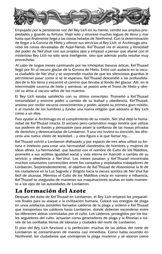 Empujado por la persistente voz del Rey Lich en su mente, vendió sus amplias pro-
piedades y guardó su fortuna. Viajó solo y atravesó muchas leguas de tierra y mar
hasta que finalmente llegó a las costas heladas de Northrend. Con la determinación
de llegar a la Corona de Hielo y ofrecer sus servicios al Rey Lich, el Archimago atra-
vesó las ruinas devastadas de Azjol-Nerub. Kel’Thuzad vio el alcance y ferocidad
del poder de Ner’zhulr con sus propios ojos y empezó a pensar que aliarse con el
misterioso Rey Lich no sólo sería inteligente, sino que además podía resultar muy
provechoso.
Al cabo de largos meses caminando por las inhóspitas llanuras árticas, Kel’Thuzad
llegó por fin al oscuro glaciar de la Corona de Hielo. Entró con audacia en la oscu-
ra ciudadela de Ner’zhul y se sorprendió mucho de que los silenciosos guardias le
permitieran pasar como si se le esperara. Kel’Thuzad descendió a las profundida-
des de la fría tierra y encontró el camino que llevaba al fondo del glaciar. Allí, en la
interminable caverna de hielo y sombras, se postró ante el Trono de Hielo y ofre-
ció su alma al oscuro señor de los muertos.
El Rey Lich estaba satisfecho con su último conscripto. Prometió a Kel’Thuzad
inmortalidad y enorme poder a cambio de su lealtad y obediencia. Kel’Thuzad,
ansioso por recibir oscuros conocimientos y poder, aceptó su primera gran misión:
ir al mundo de los hombres y fundar una nueva religión que adoraría al Rey Lich
como a un dios.
Para ayudar al Archimago en el cumplimiento de su misión, Ner’zhul dejó la huma-
nidad de Kel’Thuzad intacta. El anciano pero carismático mago tendría que utilizar
sus poderes de ilusión y persuasión para atraer la confianza de las masas privadas
de derechos y desencantadas de Lordaeron. Y una vez tuviera su atención, les ofre-
cería una nueva visión de sociedad... y otra figura a la que llamar rey...
Kel’Thuzad volvió a Lordaeron disfrazado y por espacio de tres años utilizó su for-
tuna e intelecto para crear una hermandad clandestina de hombres y mujeres de
ideas afines. La hermandad, que bautizó con el nombre de Culto de los Malditos,
prometió a sus acólitos igualdad social y vida eterna en Azeroth a cambio de su
servicio y obediencia a Ner’zhul. Los meses pasaban y Kel’Thuzad encontraba
muchos voluntarios convencidos entre los cansados y explotados trabajadores de
Lordaeron. Sorprendentemente, el objetivo de Kel’Thuzad de distorsionar la fe de
los ciudadanos en la Luz Sagrada y dirigirla hacia la oscura sombra de Ner’zhul fue
fácil de alcanzar. Mientras el Culto de los Malditos crecía en número e influencia,
Kel’Thuzad se aseguraba de mantener sus maquinaciones ocultas en todo momen-
to a los ojos de las autoridades de Lordaeron.
La formación del Azote
Después del éxito de Kel’Thuzad en Lordaeron, el Rey Lich empezó los preparati-
vos finales para su ataque a la civilización humana. Colocó sus energías de plaga
en unos artefactos portátiles llamados calderos de la plaga y ordenó a Kel’Thuzad
que transportara los calderos hasta Lordaeron, donde deberían esconderse entre
las diferentes aldeas controladas por el culto. Los calderos, protegidos por los lea-
les seguidores del culto, actuarían como generadores de plaga y la filtrarían a tra-
vés de las confiadas tierras de labranza y ciudades del norte de Lordaeron.
El plan del Rey Lich funcionó a la perfección: muchas de las aldeas del norte de
Lordaeron se contaminaron de manera casi inmediata. Como había ocurrido en
Northrend, los ciudadanos que contrajeron la plaga murieron y se alzaron como
 