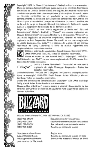 Copyright©
2002 de Blizzard Entertainment®
. Todos los derechos reservados.
El uso de este producto de software queda sujeto a los términos descritos en
el Contrato de Licencia para el usuario final adjunto. El Editor del mundo que
contiene este producto es para uso personal y está sujeto a las restricciones
de licencia contenidas en el producto y no puede explotarse
comercialmente. Es necesario que acepte las condiciones del Contrato de
Licencia para el usuario final para poder utilizar este producto. La utilización
de la red de juego en línea de Blizzard Entertainment®
, Battle.net®
, queda
sujeta a la aceptación del Contrato de los Términos de Uso.
Reign of ChaosTM
es una marca registrada y Battle.net®
, Blizzard
Entertainment®
, Diablo®
, StarCraft®
y Warcraft®
son marcas registradas de
Blizzard Entertainment®
en Estados Unidos y / o otros países. Windows®
es
una marca registrada de Microsoft Corporation. Pentium®
es una marca
registrada de Intel Corporation. Power Macintosh®
es una marca registrada
de Apple Computer, Inc. DolbyTM
y el símbolo de la doble D son marcas
registradas de Dolby Laboratory. El resto de marcas registradas son
propiedad de sus respectivos dueños.
Utiliza el sistema de sonido Miles Sound System. Copyright©
1991-
2002 RAD Game Tools, Inc. Todos los derechos reservados.
Utiliza el vídeo de alta calidad DivXTM
. Copyright©
1999-2002
DivXNetworks, Inc. DivXTM
es una marca registrada de DivXNetworks, Inc.
Todos los derechos reservados.
Utiliza la fuente ThorndaleTM
. ThorndaleTM
es una marca
registrada de Agfa Monotype Corporation. Todos los
derechos reservados.
Utiliza la biblioteca FreeType 2.0. El proyecto FreeType está protegido por las
leyes de copyright©
1996-2002 David Turner, Robert Wilhelm y Werner
Lemberg. Todos los derechos reservados.
Utiliza una biblioteca de compresión zlib. Copyright©
1995-2002 Jean-loup
Gailly y Mark Adler. Todos los derechos reservados.
El acceso libre a Battle.net®
requiere acceso a Internet y la aceptación de los
términos del Contrato de licencia. El jugador se hará cargo de los costes de
Internet aplicables.
Blizzard Entertainment®
P.O. Box 18979 Irvine, CA 92623
(800) 953-SNOW Departamento de venta directa
(949) 955-0283 Departamento internacional de venta directa
(949) 737-SNOW Fax del servicio de asistencia técnica
(949) 955-1382 Servicio de asistencia técnica
http://www.blizzard.com Página web
support@blizzard.com Servicio de asistencia técnica en línea
macsupport@blizzard.com Servicio de asistencia técnica en línea
para usuarios de Macintosh
 