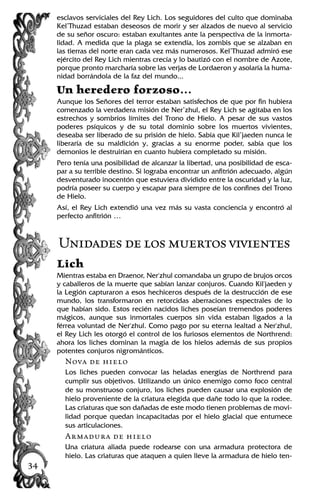 esclavos serviciales del Rey Lich. Los seguidores del culto que dominaba
Kel’Thuzad estaban deseosos de morir y ser alzados de nuevo al servicio
de su señor oscuro: estaban exultantes ante la perspectiva de la inmorta-
lidad. A medida que la plaga se extendía, los zombis que se alzaban en
las tierras del norte eran cada vez más numerosos. Kel’Thuzad admiró ese
ejército del Rey Lich mientras crecía y lo bautizó con el nombre de Azote,
porque pronto marcharía sobre las verjas de Lordaeron y asolaría la huma-
nidad borrándola de la faz del mundo...
Un heredero forzoso…
Aunque los Señores del terror estaban satisfechos de que por fin hubiera
comenzado la verdadera misión de Ner’zhul, el Rey Lich se agitaba en los
estrechos y sombríos límites del Trono de Hielo. A pesar de sus vastos
poderes psíquicos y de su total dominio sobre los muertos vivientes,
deseaba ser liberado de su prisión de hielo. Sabía que Kil’jaeden nunca le
liberaría de su maldición y, gracias a su enorme poder, sabía que los
demonios le destruirían en cuanto hubiera completado su misión.
Pero tenía una posibilidad de alcanzar la libertad, una posibilidad de esca-
par a su terrible destino. Si lograba encontrar un anfitrión adecuado, algún
desventurado inocentón que estuviera dividido entre la oscuridad y la luz,
podría poseer su cuerpo y escapar para siempre de los confines del Trono
de Hielo.
Así, el Rey Lich extendió una vez más su vasta conciencia y encontró al
perfecto anfitrión …
Unidadesdelosmuertosvivientes
Lich
Mientras estaba en Draenor, Ner'zhul comandaba un grupo de brujos orcos
y caballeros de la muerte que sabían lanzar conjuros. Cuando Kil'jaeden y
la Legión capturaron a esos hechiceros después de la destrucción de ese
mundo, los transformaron en retorcidas aberraciones espectrales de lo
que habían sido. Estos recién nacidos liches poseían tremendos poderes
mágicos, aunque sus inmortales cuerpos sin vida estaban ligados a la
férrea voluntad de Ner'zhul. Como pago por su eterna lealtad a Ner'zhul,
el Rey Lich les otorgó el control de los furiosos elementos de Northrend:
ahora los liches dominan la magia de los hielos además de sus propios
potentes conjuros nigrománticos.
Nova de hielo
Los liches pueden convocar las heladas energías de Northrend para
cumplir sus objetivos. Utilizando un único enemigo como foco central
de su monstruoso conjuro, los liches pueden causar una explosión de
hielo proveniente de la criatura elegida que dañe todo lo que la rodee.
Las criaturas que son dañadas de este modo tienen problemas de movi-
lidad porque quedan incapacitadas por el hielo glacial que entumece
sus articulaciones.
Armadura de hielo
Una criatura aliada puede rodearse con una armadura protectora de
hielo. Las criaturas que ataquen a quien lleve la armadura de hielo ten-
34
 