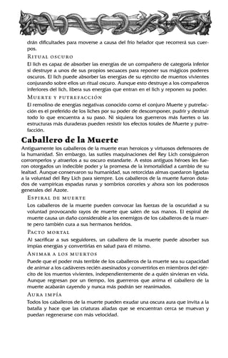 drán dificultades para moverse a causa del frío helador que recorrerá sus cuer-
pos.
Ritual oscuro
El lich es capaz de absorber las energías de un compañero de categoría inferior
si destruye a unos de sus propios secuaces para reponer sus mágicos poderes
oscuros. El lich puede absorber las energías de su ejército de muertos vivientes
conjurando sobre ellos un ritual oscuro. Aunque esto destruye a los compañeros
inferiores del lich, libera sus energías que entran en el lich y reponen su poder.
Muerte y putrefacción
El remolino de energías negativas conocido como el conjuro Muerte y putrefac-
ción es el preferido de los liches por su poder de descomponer, pudrir y destruir
todo lo que encuentra a su paso. Ni siquiera los guerreros más fuertes o las
estructuras más duraderas pueden resistir los efectos totales de Muerte y putre-
facción.
Caballero de la Muerte
Antiguamente los caballeros de la muerte eran heroicos y virtuosos defensores de
la humanidad. Sin embargo, las sutiles maquinaciones del Rey Lich consiguieron
corromperlos y atraerlos a su oscuro estandarte. A estos antiguos héroes les fue-
ron otorgados un indecible poder y la promesa de la inmortalidad a cambio de su
lealtad. Aunque conservaron su humanidad, sus retorcidas almas quedaron ligadas
a la voluntad del Rey Lich para siempre. Los caballeros de la muerte fueron dota-
dos de vampíricas espadas runas y sombríos corceles y ahora son los poderosos
generales del Azote.
Espiral de muerte
Los caballeros de la muerte pueden convocar las fuerzas de la oscuridad a su
voluntad provocando rayos de muerte que salen de sus manos. El espiral de
muerte causa un daño considerable a los enemigos de los caballeros de la muer-
te pero también cura a sus hermanos heridos.
Pacto mortal
Al sacrificar a sus seguidores, un caballero de la muerte puede absorber sus
impías energías y convertirlas en salud para él mismo.
Animar a los muertos
Puede que el poder más terrible de los caballeros de la muerte sea su capacidad
de animar a los cadáveres recién asesinados y convertirlos en miembros del ejér-
cito de los muertos vivientes, independientemente de a quién sirvieran en vida.
Aunque regresan por un tiempo, los guerreros que anima el caballero de la
muerte acabarán cayendo y nunca más podrán ser reanimados.
Aura impía
Todos los caballeros de la muerte pueden exudar una oscura aura que invita a la
batalla y hace que las criaturas aliadas que se encuentran cerca se muevan y
puedan regenerarse con más velocidad.
 