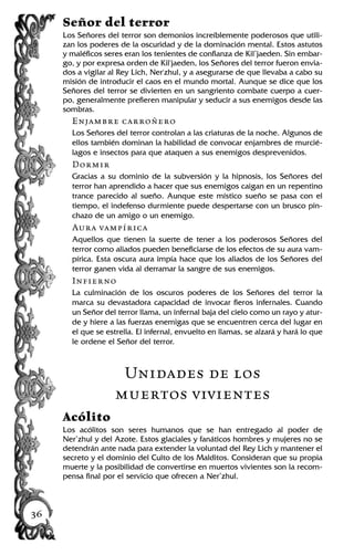 Señor del terror
Los Señores del terror son demonios increíblemente poderosos que utili-
zan los poderes de la oscuridad y de la dominación mental. Estos astutos
y maléficos seres eran los tenientes de confianza de Kil’jaeden. Sin embar-
go, y por expresa orden de Kil'jaeden, los Señores del terror fueron envia-
dos a vigilar al Rey Lich, Ner'zhul, y a asegurarse de que llevaba a cabo su
misión de introducir el caos en el mundo mortal. Aunque se dice que los
Señores del terror se divierten en un sangriento combate cuerpo a cuer-
po, generalmente prefieren manipular y seducir a sus enemigos desde las
sombras.
Enjambre carroñero
Los Señores del terror controlan a las criaturas de la noche. Algunos de
ellos también dominan la habilidad de convocar enjambres de murcié-
lagos e insectos para que ataquen a sus enemigos desprevenidos.
Dormir
Gracias a su dominio de la subversión y la hipnosis, los Señores del
terror han aprendido a hacer que sus enemigos caigan en un repentino
trance parecido al sueño. Aunque este místico sueño se pasa con el
tiempo, el indefenso durmiente puede despertarse con un brusco pin-
chazo de un amigo o un enemigo.
Aura vampírica
Aquellos que tienen la suerte de tener a los poderosos Señores del
terror como aliados pueden beneficiarse de los efectos de su aura vam-
pírica. Esta oscura aura impía hace que los aliados de los Señores del
terror ganen vida al derramar la sangre de sus enemigos.
Infierno
La culminación de los oscuros poderes de los Señores del terror la
marca su devastadora capacidad de invocar fieros infernales. Cuando
un Señor del terror llama, un infernal baja del cielo como un rayo y atur-
de y hiere a las fuerzas enemigas que se encuentren cerca del lugar en
el que se estrella. El infernal, envuelto en llamas, se alzará y hará lo que
le ordene el Señor del terror.
Unidades de los
muertos vivientes
Acólito
Los acólitos son seres humanos que se han entregado al poder de
Ner’zhul y del Azote. Estos glaciales y fanáticos hombres y mujeres no se
detendrán ante nada para extender la voluntad del Rey Lich y mantener el
secreto y el dominio del Culto de los Malditos. Consideran que su propia
muerte y la posibilidad de convertirse en muertos vivientes son la recom-
pensa final por el servicio que ofrecen a Ner’zhul.
36
 