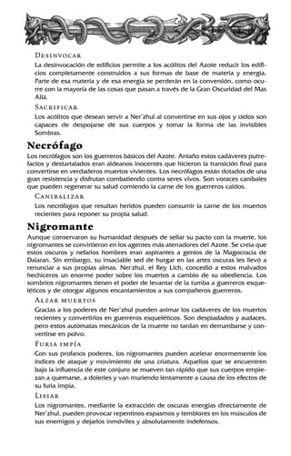 Desinvocar
La desinvocación de edificios permite a los acólitos del Azote reducir los edifi-
cios completamente construidos a sus formas de base de materia y energía.
Parte de esa materia y de esa energía se perderán en la conversión, como ocu-
rre con la mayoría de las cosas que pasan a través de la Gran Oscuridad del Mas
Allá.
Sacrificar
Los acólitos que desean servir a Ner’zhul al convertirse en sus ojos y oídos son
capaces de despojarse de sus cuerpos y tomar la forma de las invisibles
Sombras.
Necrófago
Los necrófagos son los guerreros básicos del Azote. Antaño estos cadáveres putre-
factos y destartalados eran aldeanos inocentes que hicieron la transición final para
convertirse en verdaderos muertos vivientes. Los necrófagos están dotados de una
gran resistencia y disfrutan combatiendo contra seres vivos. Son voraces caníbales
que pueden regenerar su salud comiendo la carne de los guerreros caídos.
Canibalizar
Los necrófagos que resultan heridos pueden consumir la carne de los muertos
recientes para reponer su propia salud.
Nigromante
Aunque conservaron su humanidad después de sellar su pacto con la muerte, los
nigromantes se convirtieron en los agentes más aterradores del Azote. Se creía que
estos oscuros y nefarios hombres eran aspirantes a genios de la Magocracia de
Dalaran. Sin embargo, su insaciable sed de hurgar en las artes oscuras les llevó a
renunciar a sus propias almas. Ner'zhul, el Rey Lich, concedió a estos malvados
hechiceros un enorme poder sobre los muertos a cambio de su obediencia. Los
sombríos nigromantes tienen el poder de levantar de la tumba a guerreros esque-
léticos y de otorgar algunos encantamientos a sus compañeros guerreros.
Alzar muertos
Gracias a los poderes de Ner’zhul pueden animar los cadáveres de los muertos
recientes y convertirlos en guerreros esqueléticos. Son despiadados y audaces,
pero estos autómatas mecánicos de la muerte no tardan en derrumbarse y con-
vertirse en polvo.
Furia impía
Con sus profanos poderes, los nigromantes pueden acelerar enormemente los
índices de ataque y movimiento de una criatura. Aquellos que se encuentren
bajo la influencia de este conjuro se mueven tan rápido que sus cuerpos empie-
zan a quemarse, a dolerles y van muriendo lentamente a causa de los efectos de
su furia impía.
Lisiar
Los nigromantes, mediante la extracción de oscuras energías directamente de
Ner’zhul, pueden provocar repentinos espasmos y temblores en los músculos de
sus enemigos y dejarlos inmóviles y absolutamente indefensos.
 