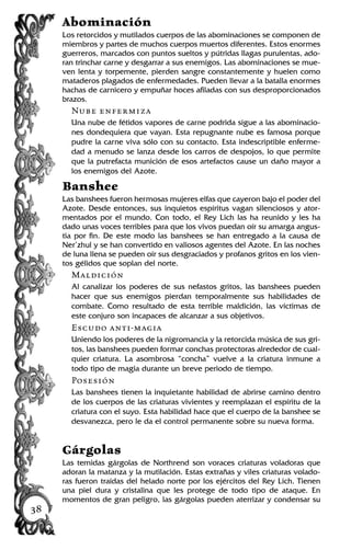 Abominación
Los retorcidos y mutilados cuerpos de las abominaciones se componen de
miembros y partes de muchos cuerpos muertos diferentes. Estos enormes
guerreros, marcados con puntos sueltos y pútridas llagas purulentas, ado-
ran trinchar carne y desgarrar a sus enemigos. Las abominaciones se mue-
ven lenta y torpemente, pierden sangre constantemente y huelen como
mataderos plagados de enfermedades. Pueden llevar a la batalla enormes
hachas de carnicero y empuñar hoces afiladas con sus desproporcionados
brazos.
Nube enfermiza
Una nube de fétidos vapores de carne podrida sigue a las abominacio-
nes dondequiera que vayan. Esta repugnante nube es famosa porque
pudre la carne viva sólo con su contacto. Esta indescriptible enferme-
dad a menudo se lanza desde los carros de despojos, lo que permite
que la putrefacta munición de esos artefactos cause un daño mayor a
los enemigos del Azote.
Banshee
Las banshees fueron hermosas mujeres elfas que cayeron bajo el poder del
Azote. Desde entonces, sus inquietos espíritus vagan silenciosos y ator-
mentados por el mundo. Con todo, el Rey Lich las ha reunido y les ha
dado unas voces terribles para que los vivos puedan oír su amarga angus-
tia por fin. De este modo las banshees se han entregado a la causa de
Ner’zhul y se han convertido en valiosos agentes del Azote. En las noches
de luna llena se pueden oír sus desgraciados y profanos gritos en los vien-
tos gélidos que soplan del norte.
Maldición
Al canalizar los poderes de sus nefastos gritos, las banshees pueden
hacer que sus enemigos pierdan temporalmente sus habilidades de
combate. Como resultado de esta terrible maldición, las víctimas de
este conjuro son incapaces de alcanzar a sus objetivos.
Escudo anti-magia
Uniendo los poderes de la nigromancia y la retorcida música de sus gri-
tos, las banshees pueden formar conchas protectoras alrededor de cual-
quier criatura. La asombrosa “concha” vuelve a la criatura inmune a
todo tipo de magia durante un breve periodo de tiempo.
Posesión
Las banshees tienen la inquietante habilidad de abrirse camino dentro
de los cuerpos de las criaturas vivientes y reemplazan el espíritu de la
criatura con el suyo. Esta habilidad hace que el cuerpo de la banshee se
desvanezca, pero le da el control permanente sobre su nueva forma.
Gárgolas
Las temidas gárgolas de Northrend son voraces criaturas voladoras que
adoran la matanza y la mutilación. Estas extrañas y viles criaturas volado-
ras fueron traídas del helado norte por los ejércitos del Rey Lich. Tienen
una piel dura y cristalina que les protege de todo tipo de ataque. En
momentos de gran peligro, las gárgolas pueden aterrizar y condensar su
38
 