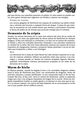 piel para formar una superficie parecida a la piedra. En este estado no pueden ata-
car, pero ganan tiempo para regenerar sus heridas y reponer sus energías.
Forma de piedra
Las voraces gárgolas de Northrend son capaces de condensar sus pieles cristali-
nas y volverse casi inmunes a cualquier forma de ataque. A pesar de que mien-
tras se encuentran en este estado tienen que aterrizar y permanecer inmóviles,
la forma de piedra les da tiempo para acumular energía para el combate.
Demonio de la cripta
Antaño, los astutos demonios de la cripta eran señores del reino de las arañas de
Azjol-Nerub, un reino que gobernaba las tierras árticas de Northrend en tiempos
antiguos. El Rey Lich destruyó su civilización y se hizo con el control del continen-
te helado y ahora los malvados demonios comandan a sus arácnidos subalternos
en nombre de su señor, Ner’zhul. Estas aberrantes criaturas son capaces de invocar
enjambres de repugnantes insectos y proyectar hebras parecidas a las de las tela-
rañas que incapacitan y dañan a sus enemigos.
Red
Los demonios de la cripta de Azjol-Nerub han sido siempre expertos en la cap-
tura de criaturas voladoras. Utilizan sus potentes redes para apresar a sus ene-
migos y, aunque pasado un tiempo las criaturas atrapadas lograrán liberarse,
quedarán inmovilizadas mientras permanezcan atrapadas en las redes de los
demonios de la cripta.
Wyrm de hielo
En épocas pasadas, cuando les llegaba la hora a los venerables dragones volaban
hasta la tierra de Northrend para morir. Los cementerios de dragones, llenos de
enormes calaveras y huesos petrificados, se han conservado hasta el día de hoy.
Cuando Ner’zhul, el Rey Lich, tomó el control de Northrend, utilizó su poderosa
magia para traer a los antiguos esqueletos de dragón de la muerte. Ahora los dra-
gones esqueléticos irradian un poder glacial y no piensan en otra cosa que en ser-
vir a su oscuro maestro. Los wyrms de hielo disponen de un arma basada en el frío
con la que pueden derruir edificios enteros.
 