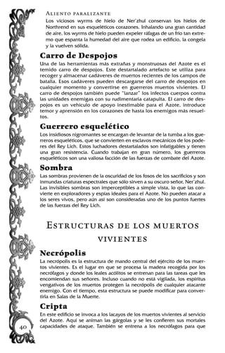 Aliento paralizante
Los viciosos wyrms de hielo de Ner’zhul conservan los hielos de
Northrend en sus esqueléticos corazones. Inhalando una gran cantidad
de aire, los wyrms de hielo pueden expeler ráfagas de un frío tan extre-
mo que espanta la humedad del aire que rodea un edificio, la congela
y la vuelven sólida.
Carro de Despojos
Una de las herramientas más extrañas y monstruosas del Azote es el
temido carro de despojos. Este destartalado artefacto se utiliza para
recoger y almacenar cadáveres de muertos recientes de los campos de
batalla. Esos cadáveres pueden descargarse del carro de despojos en
cualquier momento y convertirse en guerreros muertos vivientes. El
carro de despojos también puede “lanzar” los infectos cuerpos contra
las unidades enemigas con su rudimentaria catapulta. El carro de des-
pojos es un vehículo de apoyo inestimable para el Azote, introduce
temor y aprensión en los corazones de hasta los enemigos más resuel-
tos.
Guerrero esquelético
Los insidiosos nigromantes se encargan de levantar de la tumba a los gue-
rreros esqueléticos, que se convierten en esclavos mecánicos de los pode-
res del Rey Lich. Estos luchadores destartalados son infatigables y tienen
una gran resistencia. Cuando trabajan en gran número, los guerreros
esqueléticos son una valiosa facción de las fuerzas de combate del Azote.
Sombra
Las sombras provienen de la oscuridad de los fosos de los sacrificios y son
inmundas criaturas espectrales que sólo sirven a su oscuro señor, Ner’zhul.
Las invisibles sombras son imperceptibles a simple vista, lo que las con-
vierte en exploradores y espías ideales para el Azote. No pueden atacar a
los seres vivos, pero aún así son consideradas uno de los puntos fuertes
de las fuerzas del Rey Lich.
Estructuras de los muertos
vivientes
Necrópolis
La necrópolis es la estructura de mando central del ejército de los muer-
tos vivientes. Es el lugar en que se procesa la madera recogida por los
necrófagos y donde los leales acólitos se entrenan para las tareas que les
encomiendan sus señores. Incluso cuando no está vigilada, los espíritus
vengativos de los muertos protegen la necrópolis de cualquier atacante
enemigo. Con el tiempo, esta estructura se puede modificar para conver-
tirla en Salas de la Muerte.
Cripta
En este edificio se invoca a los lacayos de los muertos vivientes al servicio
del Azote. Aquí se animan las gárgolas y se les confieren sus mortales
capacidades de ataque. También se entrena a los necrófagos para que40
 