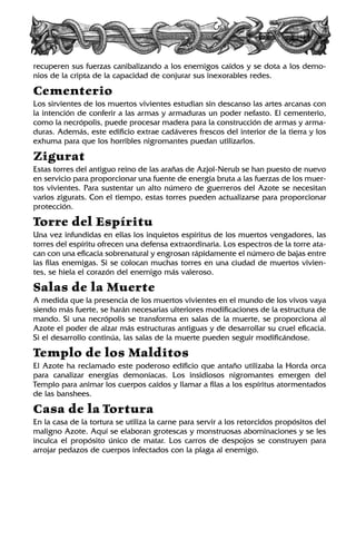 recuperen sus fuerzas canibalizando a los enemigos caídos y se dota a los demo-
nios de la cripta de la capacidad de conjurar sus inexorables redes.
Cementerio
Los sirvientes de los muertos vivientes estudian sin descanso las artes arcanas con
la intención de conferir a las armas y armaduras un poder nefasto. El cementerio,
como la necrópolis, puede procesar madera para la construcción de armas y arma-
duras. Además, este edificio extrae cadáveres frescos del interior de la tierra y los
exhuma para que los horribles nigromantes puedan utilizarlos.
Zigurat
Estas torres del antiguo reino de las arañas de Azjol-Nerub se han puesto de nuevo
en servicio para proporcionar una fuente de energía bruta a las fuerzas de los muer-
tos vivientes. Para sustentar un alto número de guerreros del Azote se necesitan
varios zigurats. Con el tiempo, estas torres pueden actualizarse para proporcionar
protección.
Torre del Espíritu
Una vez infundidas en ellas los inquietos espíritus de los muertos vengadores, las
torres del espíritu ofrecen una defensa extraordinaria. Los espectros de la torre ata-
can con una eficacia sobrenatural y engrosan rápidamente el número de bajas entre
las filas enemigas. Si se colocan muchas torres en una ciudad de muertos vivien-
tes, se hiela el corazón del enemigo más valeroso.
Salas de la Muerte
A medida que la presencia de los muertos vivientes en el mundo de los vivos vaya
siendo más fuerte, se harán necesarias ulteriores modificaciones de la estructura de
mando. Si una necrópolis se transforma en salas de la muerte, se proporciona al
Azote el poder de alzar más estructuras antiguas y de desarrollar su cruel eficacia.
Si el desarrollo continúa, las salas de la muerte pueden seguir modificándose.
Templo de los Malditos
El Azote ha reclamado este poderoso edificio que antaño utilizaba la Horda orca
para canalizar energías demoníacas. Los insidiosos nigromantes emergen del
Templo para animar los cuerpos caídos y llamar a filas a los espíritus atormentados
de las banshees.
Casa de la Tortura
En la casa de la tortura se utiliza la carne para servir a los retorcidos propósitos del
maligno Azote. Aquí se elaboran grotescas y monstruosas abominaciones y se les
inculca el propósito único de matar. Los carros de despojos se construyen para
arrojar pedazos de cuerpos infectados con la plaga al enemigo.
 