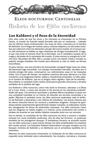 Elfos nocturnos: Centinelas
Historia de los Elfos nocturnos
Los Kaldorei y el Pozo de la Eternidad
Cien años antes de que los orcos y los humanos se enzarzasen en su Primera
Guerra, el mundo de Azeroth estaba formado sólo por un continente... rodeado
por los infinitos mares embravecidos. Esa masa de tierra, conocida con el nombre
de Kalimdor, era el hogar de muchas razas y criaturas dispares y en ella todos lucha-
ban por sobrevivir entre los elementos salvajes del nuevo mundo. En el oscuro cen-
tro del continente se hallaba un lago misterioso de energía incandescente. El lago,
al que más tarde se llamaría Pozo de la Eternidad, era el verdadero corazón de la
magia y del poder de la naturaleza del mundo. El pozo extraía su energía de la infi-
nita Gran Oscuridad del Más Allá y actuaba como una fuente mística: enviaba su
potente energía alrededor del mundo para alimentar la vida en todas sus formas
maravillosas.
Al poco tiempo, una raza primitiva de humanoides consiguió llegar hasta las orillas
del fascinante lago encantado. Los salvajes humanoides nómadas, llevados por la
extraña energía del pozo, construyeron sus rudimentarias casas en las tranquilas
orillas. Con el paso del tiempo, los poderes cósmicos del pozo afectaron a la tribu
e hicieron a sus integrantes fuertes, sabios y virtualmente inmortales. La tribu adop-
tó el nombre de Kaldorei, que en su lengua nativa significa ‘hijos de las estrellas’.
Para celebrar su sociedad recién nacida construyeron grandes estructuras y templos
alrededor de la periferia del lago.
Los Kaldorei o elfos nocturnos, como más tarde se llamarían, adoraban a la Diosa
de la Luna, Elune, y creían que durante el día dormía en las relucientes profundi-
dades del pozo. Los primeros sacerdotes y profetas élficos estudiaban el pozo con
una curiosidad insaciable en un intento de dilucidar sus secretos ancestrales y su
poder. Mientras la sociedad crecía, los elfos nocturnos exploraban todo el territo-
rio de Kalimdor y descubrían a sus millares de moradores. Las únicas criaturas que
les dieron descanso fueron los ancianos y poderosos dragones. Aunque las gran-
diosas bestias serpenteantes generalmente estaban recluidas, se esforzaban mucho
por salvaguardar las tierras de potenciales amenazas. Los elfos nocturnos creían
que los dragones se habían erigido a sí mismos como protectores del mundo y
estaban de acuerdo en que debían dejarlos tranquilos junto con sus secretos.
Con el tiempo, la curiosidad de los elfos nocturnos les llevó a conocer y entablar
amistad con varias entidades poderosas. Una de ellas fue Cenarius, un poderoso
semidiós de los primigenios bosques. El bondadoso Cenarius se encariñó mucho
con los elfos nocturnos y pasó mucho tiempo con ellos enseñándoles los misterios
del mundo natural. Los tranquilos Kaldorei desarrollaron una gran empatía con los
bosques vivientes de Kalimdor y se deleitaron con el armonioso equilibrio de la
naturaleza.
Mientras los años transcurrían lentamente, la civilización de los elfos nocturnos se
expandió tanto territorial como culturalmente. Sus templos, carreteras y moradas
 