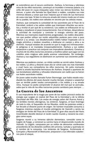 se extendieron por el oscuro continente. Azshara, la hermosa y talentosa
reina de los elfos nocturnos, construyó un increíble e inmenso palacio a la
orilla del pozo en cuyas enjoyadas salas vivían sus siervos favoritos. Sus
siervos, a quien ella llamaba los Quel’dorei o nobles, cumplían sus más
mínimos deseos y creían que eran mejores que el resto de sus hermanos
de casta más baja. Si bien la reina era amada del mismo modo por el resto
de su pueblo, los nobles eran odiados en secreto por las celosas masas.
Azshara, que compartía la curiosidad de los sacerdotes por el Pozo de la
Eternidad, ordenó a los sabios nobles que intentasen dilucidar sus secre-
tos y revelar el por qué de su existencia. Los nobles se enfrascaron en su
trabajo y estudiaron el pozo incesantemente. Con el tiempo, desarrollaron
la actividad de manipular y controlar la energía cósmica del pozo.
Mientras sus insensatos experimentos progresaban, los nobles descubrie-
ron que podían utilizar sus recién adquiridos poderes para crear o para
destruir a su antojo. Los desafortunados nobles habían tropezado con la
magia primitiva y estaban resueltos a dedicarse en cuerpo y alma a su
dominio. Aunque estaban de acuerdo en que la magia era intrínsecamen-
te peligrosa si se manejaba irresponsablemente, Azshara y sus nobles
empezaron a practicar sus conjuros con imprudente abandono. Cenarius y
muchos de los elfos nocturnos ancianos y eruditos sabían que jugar con las
volátiles artes mágicas sólo podía acarrear calamidades. Sin embargo,
Azshara y sus seguidores se obstinaron en aumentar sus crecientes pode-
res.
Mientras sus poderes crecían, un nítido cambio se cernió sobre Azshara y
los nobles. La altiva y distante clase alta se volvió cada vez más insensible
y cruel hacia sus compañeros los elfos nocturnos. Un paño mortuorio
cubrió la antaño fascinante hermosura de Azshara. Empezó a apartarse de
sus bondadosos súbditos y rehusaba relacionarse con nadie que no fueran
sus leales sacerdotes nobles.
Un joven sabio erudito llamado Furion Stormrage, que había estado estu-
diando los efectos del pozo durante mucho tiempo, empezó a sospechar
que un terrible poder estaba corrompiendo a los nobles y a su amada
reina. Aunque no podía comprender el alcance del mal que se acercaba,
sabía que la vida de los elfos nocturnos pronto cambiaría para siempre …
La Guerra de los Ancestros
El uso imprudente de la magia por parte de los nobles provocó ondas de
energía que surgían en espiral del Pozo de la Eternidad y de la infinita
Oscuridad del Más Allá. Las ondas de energía salían del Averno Astral y
las terribles mentes alienígenas, las sintieron. Sargeras, el Gran Enemigo
de toda la vida, el Saqueador de los Mundos, sintió las potentes ondas y
fue llevado al distante punto de origen. Un hambre insaciable consumía a
Sargeras mientras espiaba el mundo primigenio de Azeroth y sentía las
energías sin límite del Pozo de la Eternidad. El gran dios oscuro del Vacío
innombrable decidió destruir el recién nacido mundo y reclamó las ener-
gías como suyas.
Sargeras reunió a su inmenso ejército demoníaco, conocido como la
Legión de Fuego, y comenzó su camino hacia el desprevenido mundo de
Azeroth. La Legión, compuesta por un millón de demonios vociferantes
procedentes de los distantes confines del universo, luchaba y quemaba en
el nombre de la conquista. Los tenientes de Sargeras, Archimonde el
Corruptor y Mannoroth el Destructor, prepararon a sus infernales subalter-
nos para el ataque.46
 