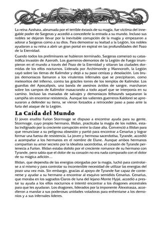 La reina Azshara, abrumada por el terrible éxtasis de su magia, fue víctima del inne-
gable poder de Sargeras y accedió a concederle la entrada a su mundo. Incluso sus
nobles se dejaron llevar por la inevitable corrupción de la magia y empezaron a
adorar a Sargeras como a su dios. Para demostrar su lealtad a la Legión, los nobles
ayudaron a su reina a abrir un gran portal en espiral en las profundidades del Pozo
de la Eternidad.
Cuando todos los preliminares se hubieron terminado, Sargeras comenzó su catas-
trófica invasión de Azeroth. Los guerreros-demonios de la Legión de Fuego irrum-
pieron en el mundo a través del Pozo de la Eternidad y sitiaron las ciudades dor-
midas de los elfos nocturnos. Liderada por Archimonde y Mannoroth, la Legión
cayó sobre las tierras de Kalimdor y dejó a su paso cenizas y desolación. Los bru-
jos demoníacos llamaron a los virulentos infernales que se precipitaron, como
meteoritos del infierno, contra las gráciles torres de los templos de Kalimdor. Los
guardias del Apocalipsis, una banda de asesinos ávidos de sangre, marcharon
sobre los campos de Kalimdor masacrando a todo aquel que se interponía en su
camino. Incluso las manadas de salvajes y demoníacos felhounds saquearon la
campiña sin encontrar resistencia. Aunque los valientes guerreros Kaldorei se apre-
suraron a defender su tierra, se vieron forzados a retroceder paso a paso ante la
furia del ataque de la Legión.
La Caída del Mundo
El joven erudito Furion Stormrage se dispuso a encontrar ayuda para su gente.
Stormrage, cuyo propio hermano, Illidan, practicaba la magia de los nobles, esta-
ba indignado por la creciente corrupción entre la clase alta. Convenció a Illidan para
que renunciase a su peligrosa obsesión y partió para encontrar a Cenarius y lograr
formar una fuerza de resistencia. La joven y hermosa sacerdotisa, Tyrande, accedió
a acompañar a los hermanos en el nombre de Elune. Aunque ambos hermanos
compartían su amor secreto por la idealista sacerdotisa, el corazón de Tyrande per-
tenecía a Furion. Illidan estaba dolido por el creciente romance de su hermano con
Tyrande, pero sabía que el dolor de su corazón no era nada comparado con el dolor
de su mágica adición…
Illidan, que dependía de las energías otorgadas por la magia, luchó para controlar-
se a sí mismo y para controlar su incontenible necesidad de utilizar las energías del
pozo una vez más. Sin embargo, gracias al apoyo de Tyrande fue capaz de conte-
nerse y ayudar a su hermano a encontrar al esquivo semidiós Cenarius. Cenarius,
que moraba en los sagrados Claros de luna del lejano Monte Hyjal, accedió a pres-
tar su ayuda a los elfos nocturnos e intentó encontrar a los dragones ancestrales
para que les ayudaran. Los dragones, liderados por la imponente Alexstrasza, acce-
dieron a mandar a sus poderosas unidades voladoras para enfrentarse a los demo-
nios y a sus infernales líderes.
 
