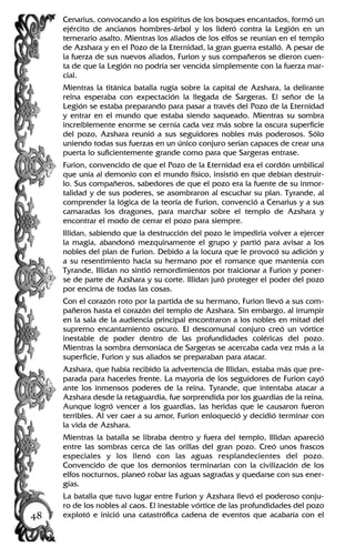 Cenarius, convocando a los espíritus de los bosques encantados, formó un
ejército de ancianos hombres-árbol y los lideró contra la Legión en un
temerario asalto. Mientras los aliados de los elfos se reunían en el templo
de Azshara y en el Pozo de la Eternidad, la gran guerra estalló. A pesar de
la fuerza de sus nuevos aliados, Furion y sus compañeros se dieron cuen-
ta de que la Legión no podría ser vencida simplemente con la fuerza mar-
cial.
Mientras la titánica batalla rugía sobre la capital de Azshara, la delirante
reina esperaba con expectación la llegada de Sargeras. El señor de la
Legión se estaba preparando para pasar a través del Pozo de la Eternidad
y entrar en el mundo que estaba siendo saqueado. Mientras su sombra
increíblemente enorme se cernía cada vez más sobre la oscura superficie
del pozo, Azshara reunió a sus seguidores nobles más poderosos. Sólo
uniendo todas sus fuerzas en un único conjuro serían capaces de crear una
puerta lo suficientemente grande como para que Sargeras entrase.
Furion, convencido de que el Pozo de la Eternidad era el cordón umbilical
que unía al demonio con el mundo físico, insistió en que debían destruir-
lo. Sus compañeros, sabedores de que el pozo era la fuente de su inmor-
talidad y de sus poderes, se asombraron al escuchar su plan. Tyrande, al
comprender la lógica de la teoría de Furion, convenció a Cenarius y a sus
camaradas los dragones, para marchar sobre el templo de Azshara y
encontrar el modo de cerrar el pozo para siempre.
Illidan, sabiendo que la destrucción del pozo le impediría volver a ejercer
la magia, abandonó mezquinamente el grupo y partió para avisar a los
nobles del plan de Furion. Debido a la locura que le provocó su adición y
a su resentimiento hacia su hermano por el romance que mantenía con
Tyrande, Illidan no sintió remordimientos por traicionar a Furion y poner-
se de parte de Azshara y su corte. Illidan juró proteger el poder del pozo
por encima de todas las cosas.
Con el corazón roto por la partida de su hermano, Furion llevó a sus com-
pañeros hasta el corazón del templo de Azshara. Sin embargo, al irrumpir
en la sala de la audiencia principal encontraron a los nobles en mitad del
supremo encantamiento oscuro. El descomunal conjuro creó un vórtice
inestable de poder dentro de las profundidades coléricas del pozo.
Mientras la sombra demoníaca de Sargeras se acercaba cada vez más a la
superficie, Furion y sus aliados se preparaban para atacar.
Azshara, que había recibido la advertencia de Illidan, estaba más que pre-
parada para hacerles frente. La mayoría de los seguidores de Furion cayó
ante los inmensos poderes de la reina. Tyrande, que intentaba atacar a
Azshara desde la retaguardia, fue sorprendida por los guardias de la reina.
Aunque logró vencer a los guardias, las heridas que le causaron fueron
terribles. Al ver caer a su amor, Furion enloqueció y decidió terminar con
la vida de Azshara.
Mientras la batalla se libraba dentro y fuera del templo, Illidan apareció
entre las sombras cerca de las orillas del gran pozo. Creó unos frascos
especiales y los llenó con las aguas resplandecientes del pozo.
Convencido de que los demonios terminarían con la civilización de los
elfos nocturnos, planeó robar las aguas sagradas y quedarse con sus ener-
gías.
La batalla que tuvo lugar entre Furion y Azshara llevó el poderoso conju-
ro de los nobles al caos. El inestable vórtice de las profundidades del pozo
explotó e inició una catastrófica cadena de eventos que acabaría con el48
 