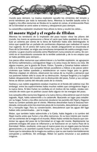 mundo para siempre. La masiva explosión sacudió los cimientos del templo y
envió temblores por toda la torturada tierra. Mientras la horrible batalla entre la
Legión y los elfos nocturnos se libraba en la capital en ruinas, el embravecido Pozo
de la Eternidad se cerró sobre sí mismo y desapareció para siempre.
La catastrófica explosión resultante hizo añicos la tierra y ocultó los cielos...
El monte Hyjal y el regalo de Illidan
Mientras los temblores de la implosión del pozo hacían vibrar los pilares del
mundo, los mares se apresuraron a llenar el vacío que había quedado en la tierra.
Casi un ochenta por ciento de la tierra de Kalimdor había sido desintegrado: lo
único que quedó fue un puñado de continentes dispersos que rodeaban el nuevo
mar rugiente. En el centro del nuevo mar, donde antiguamente se encontraba el
Pozo de la Eternidad, se erigía una tumultuosa tempestad de caótica energía mare-
omotriz. La gran cicatriz conocida como Maelstrom nunca estaría en calma. Se con-
virtió en el recordatorio constante de la terrible catástrofe y de la era utópica que
se había perdido para siempre…
Los pocos elfos nocturnos que sobrevivieron a la horrible explosión, se agruparon
de forma rudimentaria y consiguieron llegar a la única masa de tierra a la vista. De
alguna manera, por la gracia de Elune, Furion, Tyrande y Cenarius habían sobrevi-
vido a la Gran Caída. Los cansados héroes accedieron a liderar a los pocos sobre-
vivientes que habían quedado y establecieron un nuevo hogar para su gente.
Mientras viajaban en silencio, observaron las ruinas de su mundo y pensaron que
sus pasiones habían sido la causa de su destrucción. Aunque Sargeras y su Legión
habían desaparecido del mundo con la destrucción del pozo, Furion y sus compa-
ñeros se dieron cuenta del elevado coste de la victoria.
Azshara y sus nobles seguidores estaban muertos en el fondo del colérico mar. Sin
embargo, entre los supervivientes había muchos nobles que consiguieron llegar a
la nueva tierra. Si bien Furion no confiaba en el motivo de los nobles, estaba con-
vencido de estos que no podrían causar daño alguno sin las energías del pozo.
Los cansados elfos nocturnos llegaron a la nueva tierra y descubrieron que el monte
sagrado, Hyjal, había sobrevivido a la catástrofe. Buscando un lugar para estable-
cer su hogar, Furion y los elfos nocturnos escalaron las paredes del Hyjal y llegaron
hasta su cumbre azotada por el viento. Mientras descendían hacia la boscosa hon-
donada, enclavada entre los enormes picos de la montaña, descubrieron un peque-
ño y tranquilo lago. Para su consternación, descubrieron que las aguas del lago
habían sido contaminadas... por la magia.
Illidan, que también había sobrevivido a la Caída, había llegado a la cumbre del
Hyjal mucho antes que Furion y los elfos nocturnos. En su loco intento por mante-
ner las corrientes de la magia en el mundo, Illidan había vertido los frascos que con-
tenían las aguas del pozo de la Eternidad en el lago del monte. Rápidamente las
potentes energías del pozo se inflamaron y se fusionaron en un nuevo Pozo de la
Eternidad. Illidan, exultante, creía que el nuevo pozo era un regalo para las futuras
generaciones y se asombró cuando Furion fue a por él. Furion le explicó a su her-
mano que la naturaleza de la magia era caótica y que su uso traería inevitablemente
corrupción y conflictos. Sin embargo, Illidan no quería renunciar a sus poderes
mágicos.
 