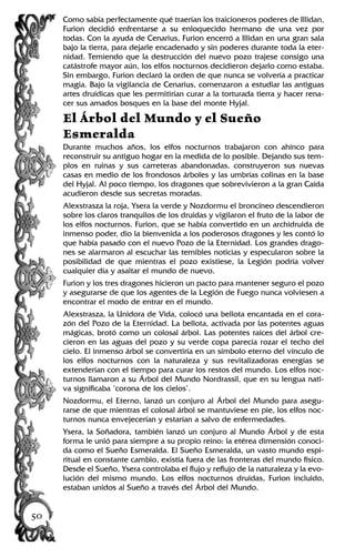 Como sabía perfectamente qué traerían los traicioneros poderes de Illidan,
Furion decidió enfrentarse a su enloquecido hermano de una vez por
todas. Con la ayuda de Cenarius, Furion encerró a Illidan en una gran sala
bajo la tierra, para dejarle encadenado y sin poderes durante toda la eter-
nidad. Temiendo que la destrucción del nuevo pozo trajese consigo una
catástrofe mayor aún, los elfos nocturnos decidieron dejarlo como estaba.
Sin embargo, Furion declaró la orden de que nunca se volvería a practicar
magia. Bajo la vigilancia de Cenarius, comenzaron a estudiar las antiguas
artes druídicas que les permitirían curar a la torturada tierra y hacer rena-
cer sus amados bosques en la base del monte Hyjal.
El Árbol del Mundo y el Sueño
Esmeralda
Durante muchos años, los elfos nocturnos trabajaron con ahínco para
reconstruir su antiguo hogar en la medida de lo posible. Dejando sus tem-
plos en ruinas y sus carreteras abandonadas, construyeron sus nuevas
casas en medio de los frondosos árboles y las umbrías colinas en la base
del Hyjal. Al poco tiempo, los dragones que sobrevivieron a la gran Caída
acudieron desde sus secretas moradas.
Alexstrasza la roja, Ysera la verde y Nozdormu el broncíneo descendieron
sobre los claros tranquilos de los druidas y vigilaron el fruto de la labor de
los elfos nocturnos. Furion, que se había convertido en un archidruida de
inmenso poder, dio la bienvenida a los poderosos dragones y les contó lo
que había pasado con el nuevo Pozo de la Eternidad. Los grandes drago-
nes se alarmaron al escuchar las temibles noticias y especularon sobre la
posibilidad de que mientras el pozo existiese, la Legión podría volver
cualquier día y asaltar el mundo de nuevo.
Furion y los tres dragones hicieron un pacto para mantener seguro el pozo
y asegurarse de que los agentes de la Legión de Fuego nunca volviesen a
encontrar el modo de entrar en el mundo.
Alexstrasza, la Unidora de Vida, colocó una bellota encantada en el cora-
zón del Pozo de la Eternidad. La bellota, activada por las potentes aguas
mágicas, brotó como un colosal árbol. Las potentes raíces del árbol cre-
cieron en las aguas del pozo y su verde copa parecía rozar el techo del
cielo. El inmenso árbol se convertiría en un símbolo eterno del vínculo de
los elfos nocturnos con la naturaleza y sus revitalizadoras energías se
extenderían con el tiempo para curar los restos del mundo. Los elfos noc-
turnos llamaron a su Árbol del Mundo Nordrassil, que en su lengua nati-
va significaba ‘corona de los cielos’.
Nozdormu, el Eterno, lanzó un conjuro al Árbol del Mundo para asegu-
rarse de que mientras el colosal árbol se mantuviese en pie, los elfos noc-
turnos nunca envejecerían y estarían a salvo de enfermedades.
Ysera, la Soñadora, también lanzó un conjuro al Mundo Árbol y de esta
forma le unió para siempre a su propio reino: la etérea dimensión conoci-
da como el Sueño Esmeralda. El Sueño Esmeralda, un vasto mundo espi-
ritual en constante cambio, existía fuera de las fronteras del mundo físico.
Desde el Sueño, Ysera controlaba el flujo y reflujo de la naturaleza y la evo-
lución del mismo mundo. Los elfos nocturnos druidas, Furion incluido,
estaban unidos al Sueño a través del Árbol del Mundo.
50
 