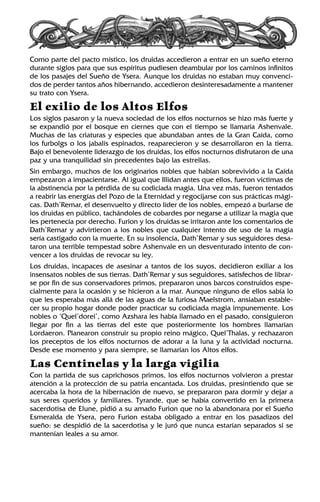 Como parte del pacto místico, los druidas accedieron a entrar en un sueño eterno
durante siglos para que sus espíritus pudiesen deambular por los caminos infinitos
de los pasajes del Sueño de Ysera. Aunque los druidas no estaban muy convenci-
dos de perder tantos años hibernando, accedieron desinteresadamente a mantener
su trato con Ysera.
El exilio de los Altos Elfos
Los siglos pasaron y la nueva sociedad de los elfos nocturnos se hizo más fuerte y
se expandió por el bosque en ciernes que con el tiempo se llamaría Ashenvale.
Muchas de las criaturas y especies que abundaban antes de la Gran Caída, como
los furbolgs o los jabalís espinados, reaparecieron y se desarrollaron en la tierra.
Bajo el benevolente liderazgo de los druidas, los elfos nocturnos disfrutaron de una
paz y una tranquilidad sin precedentes bajo las estrellas.
Sin embargo, muchos de los originarios nobles que habían sobrevivido a la Caída
empezaron a impacientarse. Al igual que Illidan antes que ellos, fueron víctimas de
la abstinencia por la pérdida de su codiciada magia. Una vez más, fueron tentados
a reabrir las energías del Pozo de la Eternidad y regocijarse con sus prácticas mági-
cas. Dath’Remar, el desenvuelto y directo líder de los nobles, empezó a burlarse de
los druidas en público, tachándoles de cobardes por negarse a utilizar la magia que
les pertenecía por derecho. Furion y los druidas se irritaron ante los comentarios de
Dath’Remar y advirtieron a los nobles que cualquier intento de uso de la magia
sería castigado con la muerte. En su insolencia, Dath’Remar y sus seguidores desa-
taron una terrible tempestad sobre Ashenvale en un desventurado intento de con-
vencer a los druidas de revocar su ley.
Los druidas, incapaces de asesinar a tantos de los suyos, decidieron exiliar a los
insensatos nobles de sus tierras. Dath’Remar y sus seguidores, satisfechos de librar-
se por fin de sus conservadores primos, prepararon unos barcos construidos espe-
cialmente para la ocasión y se hicieron a la mar. Aunque ninguno de ellos sabía lo
que les esperaba más allá de las aguas de la furiosa Maelstrom, ansiaban estable-
cer su propio hogar donde poder practicar su codiciada magia impunemente. Los
nobles o ‘Quel’dorei’, como Azshara les había llamado en el pasado, consiguieron
llegar por fin a las tierras del este que posteriormente los hombres llamarían
Lordaeron. Planearon construir su propio reino mágico, Quel’Thalas, y rechazaron
los preceptos de los elfos nocturnos de adorar a la luna y la actividad nocturna.
Desde ese momento y para siempre, se llamarían los Altos elfos.
Las Centinelas y la larga vigilia
Con la partida de sus caprichosos primos, los elfos nocturnos volvieron a prestar
atención a la protección de su patria encantada. Los druidas, presintiendo que se
acercaba la hora de la hibernación de nuevo, se prepararon para dormir y dejar a
sus seres queridos y familiares. Tyrande, que se había convertido en la primera
sacerdotisa de Elune, pidió a su amado Furion que no la abandonara por el Sueño
Esmeralda de Ysera, pero Furion estaba obligado a entrar en los pasadizos del
sueño: se despidió de la sacerdotisa y le juró que nunca estarían separados si se
mantenían leales a su amor.
 