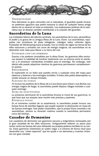 Tranquilidad
Para demostrar su gran comunión con la naturaleza, el guardián puede invocar
un poderoso aguacero que podrá restaurar la salud de cualquier fuerza amiga
dentro de su alcance en toda su extensión. Los majestuosos poderes de la natu-
raleza que se desatan también contribuirán a la curación del guardián.
Sacerdotisa de la Luna
Las intrépidas líderes del ejército centinela, las sacerdotisas de la luna, personifican
el poder y la gracia de su antigua Diosa de la Luna, Elune. Las sacerdotisas, equi-
padas con armaduras de plata refulgente, cabalgan sobre valientes tigres
Frostsaber de Winterspring hacia la batalla. Con la misión de vigilar las tierras de los
elfos nocturnos y armadas con arcos de energía mágicos, las sacerdotisas no se
detendrán ante nada para liberar a su tierra del mal.
Fundirse con las sombras
Gracias a los poderes concedidos por la diosa Elune, las guerreras elfas noctur-
nas poseen la habilidad de fundirse totalmente con su entorno entre el atarde-
cer y el amanecer volviéndose invisibles para el enemigo. Sin embargo, este
efecto sólo puede adquirirse mientras las guerreras permanecen completamen-
te quietas.
Explorador
El explorador es un búho que puedes enviar a cualquier zona del mapa para
observar y detectar a los enemigos invisibles. El búho sólo podrá desempeñar su
misión durante un tiempo limitado.
Flechas de fuego
Al invocar los poderes de la Diosa de la Luna Elune para imbuir a sus flechas con
energía mágica de fuego, la sacerdotisa puede disparar ráfagas mortales a cual-
quier enemigo.
Aura de efectividad
La presencia dominante de la sacerdotisa levanta la moral de sus guerreros, lo
que hace que sus ataques sean mucho más precisos y potentes.
Estrella fugaz
En el momento cumbre de su experiencia, la sacerdotisa puede invocar una
furiosa lluvia de estrellas fugaces que puede suponer la destrucción en masa de
las fuerzas enemigas. Este poder catastrófico, que la propia Elune concedió a las
sacerdotisas, alcanza su duración máxima cuando la sacerdotisa permanece
cerca del hechizo.
Cazador de Demonios
Los cazadores de demonios son guerreros oscuros y enigmáticos rechazados por
la gran sociedad de los elfos nocturnos. Antiguamente sellaron un pacto para
luchar contra las fuerzas del caos utilizando sus propios poderes terribles en su con-
tra. Estos guerreros misteriosos se suelen cegar a sí mismos de forma ritual para
desarrollar una “visión espectral” que les ayude a ver demonios y muertos vivien-
tes con gran claridad.
 