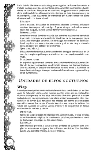 En la batalla blanden espadas de guerra cargadas de forma demoníaca e
incluso invocan energías demoníacas para aumentar sus increíbles habili-
dades de combate. Aunque se les considera los guerreros más poderosos
de la sociedad de los elfos nocturnos, siempre se trata injustamente y se
malinterpreta a los cazadores de demonios por haber sellado un pacto
desinteresado con la oscuridad.
Evasión
Con la evasión, el cazador de demonios adquiere la ventaja de poder
esquivar los ataques del enemigo. A pesar de que no funciona contra
todos los ataques, es una táctica defensiva muy poderosa.
Inmolación
El dominio de los poderes oscuros por parte del cazador de demonios
le permite crear un escudo ardiente alrededor de su cuerpo que causa
daño a los enemigos cercanos. Sin embargo, la utilización de esta habi-
lidad requiere una concentración enorme y si se usa muy a menudo
agota el poder del cazador de demonios.
Quemar Maná
El cazador de demonios puede canalizar sus energías demoníacas en un
rayo de energía negativa que acabará con las reservas de maná del ene-
migo.
Metamorfosis
En el punto álgido de sus poderes, el cazador de demonios puede cam-
biar de forma y convertirse en demonio durante un tiempo limitado.
Con esta forma, el cazador de demonios no sólo tiene la habilidad de
lanzar bolas de fuego sino que también disfruta de una regeneración y
salud aumentadas.
Unidades de elfos nocturnos
Wisp
Los wisps son espíritus ancestrales de la naturaleza que habitan en los bos-
ques de Kalimdor. Las leyendas cuentan que los wisps son en realidad los
espíritus incorpóreos de los elfos nocturnos fallecidos, pero los rumores
todavía tienen que demostrarse. Los wisps actúan junto con los elfos noc-
turnos y les sirven para fortalecer los árboles con forma de semidioses
conocidos como Ancestros. Cuando los elfos nocturnos lo indican, los
wisps son capaces de animar varios árboles y de convertirse en toscas
estructuras de madera y piedra.
Detonar
Todos los wisps poseen la habilidad de autoinmolarse, lo que invalida
todos los efectos mágicos de la zona más próxima y acaba con el maná
de las fuerzas enemigas de los alrededores.
Renovar
Esta habilidad permite al Wisp usar sus poderes de curación para arre-
glar las estructuras amigas y las unidades mecánicas. Esta habilidad
cuesta una cantidad mínima de oro y madera.
54
 