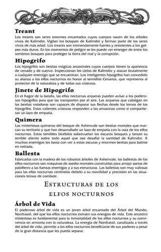 Treant
Los treants son seres enormes encantados cuyos cuerpos nacen de los árboles
vivos de Kalimdor. Vigilan los bosques de Kalimdor y forman parte de los seres
vivos de más edad. Los treants son tremendamente fuertes y resistentes a los gol-
pes más duros. En los momentos de peligro se les puede ver emerger de entre los
sombríos bosques para proteger la tierra del mal y la corrupción.
Hipogrifo
Los hipogrifos son bestias mágicas ancestrales cuyos cuerpos tienen la apariencia
de venado y de cuervo. Inspeccionan los cielos de Kalimdor y atacan brutalmente
a cualquier enemigo que se encuentran. Los inteligentes hipogrifos han concedido
su alianza a los elfos nocturnos en honor al semidiós Cenarius, que representa al
protector de la naturaleza y de todas sus criaturas.
Jinete de Hipogrifo
En el fragor de la batalla, las elfas nocturnas arqueras pueden avisar a los podero-
sos hipogrifos para que las transporten por el aire. Las arqueras que cabalgan en
las bestias voladoras son capaces de disparar sus flechas desde los lomos de los
hipogrifos. Estas valientes criaturas responden a las amazonas como si compartie-
ran un lazo de empatía.
Quimera
Las misteriosas quimeras del bosque de Ashenvale son bestias mortales que mar-
can su territorio y que han desarrollado un lazo de empatía con la raza de los elfos
nocturnos. Estos temibles bicéfalos sobrevuelan los oscuros bosques y lanzan su
terrible aliento sobre todo aquel que ose desafiar la santidad de Kalimdor. A
muchos enemigos les basta con ver a estas oscuras y enormes bestias para batirse
en retirada.
Ballesta
Fabricadas con la madera de los robustos árboles de Ashenvale, las ballestas de los
elfos nocturnos son máquinas de asedio mortales construidas para arrojar saetas de
palofierro a las fuerzas enemigas y a sus estructuras. Las ballestas son muy valiosas
para las elfas nocturnas centinelas debido a su movilidad y precisión en las situa-
ciones tensas de combate.
Estructuras de los
elfos nocturnos
Árbol de Vida
El poderoso árbol de vida es un joven árbol encantado del Árbol del Mundo,
Nordrassil, del que los elfos nocturnos extraen sus energías de vida. Este ancestro
misterioso es fundamental para la inmortalidad de los elfos nocturnos y su convi-
vencia en armonía con la naturaleza. La energía de Nordrassil, canalizada a través
del árbol de vida, permite a los elfos nocturnos beneficiarse de sus poderes a pesar
de la gran distancia que les pueda separar.
 