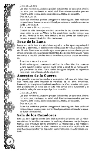Comer árbol
Los elfos nocturnos ancestros poseen la habilidad de consumir árboles
cercanos para restablecer su salud vital. Cuando son atacados, pueden
recurrir a esta técnica como una poderosa táctica de curación.
Desarraigar
Todos los ancestros pueden arraigarse o desarraigarse. Esta habilidad
proporciona a los ancestros movilidad para atacar o trasladarse cuando
surge la necesidad.
Entramar Mina de oro
El árbol de vida tiene que entramar una mina de oro con sus enormes
raíces antes de que los Wisps de los alrededores puedan recoger oro
en ella. Mientras la mina esté cercada, el oro puede ser tratado para
mejorar la economía de los elfos nocturnos.
Pozo de la Luna
Los pozos de la luna son depósitos sagrados de las aguas sagradas del
Pozo de la Eternidad, el estanque de energía que da vida al místico Árbol
del Mundo. Cuando se les añade agua, estos pozos nutren a las tropas de
elfos nocturnos con sus aguas revitalizantes. Los pozos de la luna se hacen
necesarios a medida que las fuerzas de elfos nocturnos crecen en núme-
ro.
Reponer maná y vida
Si utilizan las aguas concentradas del Pozo de la Eternidad, los pozos de
la luna pueden reponer tanto el maná como la salud de las fuerzas ami-
gas que beban de ellos. Por la noche, las aguas del pozo se regeneran
para poder ser utilizadas al día siguiente.
Ancestro de la Guerra
Este guardián ancestral personifica a los espíritus del valor y la determina-
ción necesarios para impulsar la voluntad de los elfos nocturnos.
Invocando las energías olvidadas de conflictos de años pasados, este guar-
dián proporciona un nexo con el lado más salvaje de la naturaleza y el
ciclo de la vida y la muerte que rige toda creación.
Comer árbol
Los elfos nocturnos ancestros poseen la habilidad de consumir árboles
cercanos para restablecer su salud vital. Cuando son atacados, pueden
recurrir a esta técnica como una poderosa táctica de curación.
Desarraigar
Todos los ancestros pueden arraigarse o desarraigarse. Esta habilidad
proporciona a los ancestros la movilidad para atacar o trasladarse cuan-
do surge la necesidad.
Sala de los Cazadores
Esta sala es el lugar en que se dota a los materiales de guerra con las mejo-
ras místicas de los elfos nocturnos. La madera y el acero se manipulan para
fabricar una armadura sólida empleando las tradiciones y los métodos
establecidos hace miles de años, mientras se invoca a los espíritus de los
guardianes ancestrales y se depositan sus bendiciones en cada trabajo aca-
bado.
58
 