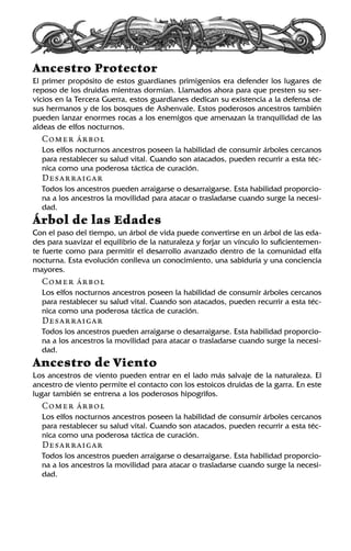 Ancestro Protector
El primer propósito de estos guardianes primigenios era defender los lugares de
reposo de los druidas mientras dormían. Llamados ahora para que presten su ser-
vicios en la Tercera Guerra, estos guardianes dedican su existencia a la defensa de
sus hermanos y de los bosques de Ashenvale. Estos poderosos ancestros también
pueden lanzar enormes rocas a los enemigos que amenazan la tranquilidad de las
aldeas de elfos nocturnos.
Comer árbol
Los elfos nocturnos ancestros poseen la habilidad de consumir árboles cercanos
para restablecer su salud vital. Cuando son atacados, pueden recurrir a esta téc-
nica como una poderosa táctica de curación.
Desarraigar
Todos los ancestros pueden arraigarse o desarraigarse. Esta habilidad proporcio-
na a los ancestros la movilidad para atacar o trasladarse cuando surge la necesi-
dad.
Árbol de las Edades
Con el paso del tiempo, un árbol de vida puede convertirse en un árbol de las eda-
des para suavizar el equilibrio de la naturaleza y forjar un vínculo lo suficientemen-
te fuerte como para permitir el desarrollo avanzado dentro de la comunidad elfa
nocturna. Esta evolución conlleva un conocimiento, una sabiduría y una conciencia
mayores.
Comer árbol
Los elfos nocturnos ancestros poseen la habilidad de consumir árboles cercanos
para restablecer su salud vital. Cuando son atacados, pueden recurrir a esta téc-
nica como una poderosa táctica de curación.
Desarraigar
Todos los ancestros pueden arraigarse o desarraigarse. Esta habilidad proporcio-
na a los ancestros la movilidad para atacar o trasladarse cuando surge la necesi-
dad.
Ancestro de Viento
Los ancestros de viento pueden entrar en el lado más salvaje de la naturaleza. El
ancestro de viento permite el contacto con los estoicos druidas de la garra. En este
lugar también se entrena a los poderosos hipogrifos.
Comer árbol
Los elfos nocturnos ancestros poseen la habilidad de consumir árboles cercanos
para restablecer su salud vital. Cuando son atacados, pueden recurrir a esta téc-
nica como una poderosa táctica de curación.
Desarraigar
Todos los ancestros pueden arraigarse o desarraigarse. Esta habilidad proporcio-
na a los ancestros la movilidad para atacar o trasladarse cuando surge la necesi-
dad.
 