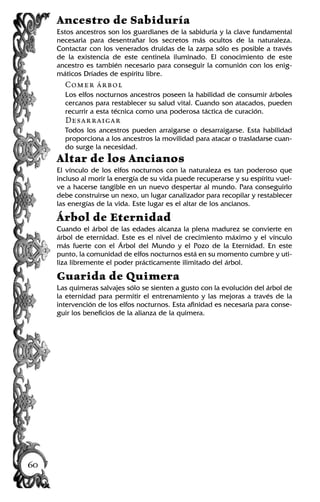 Ancestro de Sabiduría
Estos ancestros son los guardianes de la sabiduría y la clave fundamental
necesaria para desentrañar los secretos más ocultos de la naturaleza.
Contactar con los venerados druidas de la zarpa sólo es posible a través
de la existencia de este centinela iluminado. El conocimiento de este
ancestro es también necesario para conseguir la comunión con los enig-
máticos Dríades de espíritu libre.
Comer árbol
Los elfos nocturnos ancestros poseen la habilidad de consumir árboles
cercanos para restablecer su salud vital. Cuando son atacados, pueden
recurrir a esta técnica como una poderosa táctica de curación.
Desarraigar
Todos los ancestros pueden arraigarse o desarraigarse. Esta habilidad
proporciona a los ancestros la movilidad para atacar o trasladarse cuan-
do surge la necesidad.
Altar de los Ancianos
El vínculo de los elfos nocturnos con la naturaleza es tan poderoso que
incluso al morir la energía de su vida puede recuperarse y su espíritu vuel-
ve a hacerse tangible en un nuevo despertar al mundo. Para conseguirlo
debe construirse un nexo, un lugar canalizador para recopilar y restablecer
las energías de la vida. Este lugar es el altar de los ancianos.
Árbol de Eternidad
Cuando el árbol de las edades alcanza la plena madurez se convierte en
árbol de eternidad. Este es el nivel de crecimiento máximo y el vínculo
más fuerte con el Árbol del Mundo y el Pozo de la Eternidad. En este
punto, la comunidad de elfos nocturnos está en su momento cumbre y uti-
liza libremente el poder prácticamente ilimitado del árbol.
Guarida de Quimera
Las quimeras salvajes sólo se sienten a gusto con la evolución del árbol de
la eternidad para permitir el entrenamiento y las mejoras a través de la
intervención de los elfos nocturnos. Esta afinidad es necesaria para conse-
guir los beneficios de la alianza de la quimera.
60
 