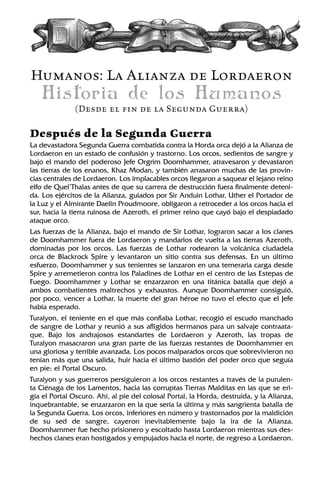 Humanos: La Alianza de Lordaeron
Historia de los Humanos
(Desde el fin de la Segunda Guerra)
Después de la Segunda Guerra
La devastadora Segunda Guerra combatida contra la Horda orca dejó a la Alianza de
Lordaeron en un estado de confusión y trastorno. Los orcos, sedientos de sangre y
bajo el mando del poderoso Jefe Orgrim Doomhammer, atravesaron y devastaron
las tierras de los enanos, Khaz Modan, y también arrasaron muchas de las provin-
cias centrales de Lordaeron. Los implacables orcos llegaron a saquear el lejano reino
elfo de Quel’Thalas antes de que su carrera de destrucción fuera finalmente deteni-
da. Los ejércitos de la Alianza, guiados por Sir Anduin Lothar, Uther el Portador de
la Luz y el Almirante Daelin Proudmoore, obligaron a retroceder a los orcos hacia el
sur, hacia la tierra ruinosa de Azeroth, el primer reino que cayó bajo el despiadado
ataque orco.
Las fuerzas de la Alianza, bajo el mando de Sir Lothar, lograron sacar a los clanes
de Doomhammer fuera de Lordaeron y mandarlos de vuelta a las tierras Azeroth,
dominadas por los orcos. Las fuerzas de Lothar rodearon la volcánica ciudadela
orca de Blackrock Spire y levantaron un sitio contra sus defensas. En un último
esfuerzo, Doomhammer y sus tenientes se lanzaron en una temeraria carga desde
Spire y arremetieron contra los Paladines de Lothar en el centro de las Estepas de
Fuego. Doomhammer y Lothar se enzarzaron en una titánica batalla que dejó a
ambos combatientes maltrechos y exhaustos. Aunque Doomhammer consiguió,
por poco, vencer a Lothar, la muerte del gran héroe no tuvo el efecto que el Jefe
había esperado.
Turalyon, el teniente en el que más confiaba Lothar, recogió el escudo manchado
de sangre de Lothar y reunió a sus afligidos hermanos para un salvaje contraata-
que. Bajo los andrajosos estandartes de Lordaeron y Azeroth, las tropas de
Turalyon masacraron una gran parte de las fuerzas restantes de Doomhammer en
una gloriosa y terrible avanzada. Los pocos malparados orcos que sobrevivieron no
tenían más que una salida, huir hacia el último bastión del poder orco que seguía
en pie: el Portal Oscuro.
Turalyon y sus guerreros persiguieron a los orcos restantes a través de la purulen-
ta Ciénaga de los Lamentos, hacia las corruptas Tierras Malditas en las que se eri-
gía el Portal Oscuro. Ahí, al pie del colosal Portal, la Horda, destruida, y la Alianza,
inquebrantable, se enzarzaron en la que sería la última y más sangrienta batalla de
la Segunda Guerra. Los orcos, inferiores en número y trastornados por la maldición
de su sed de sangre, cayeron inevitablemente bajo la ira de la Alianza.
Doomhammer fue hecho prisionero y escoltado hasta Lordaeron mientras sus des-
hechos clanes eran hostigados y empujados hacia el norte, de regreso a Lordaeron.
 