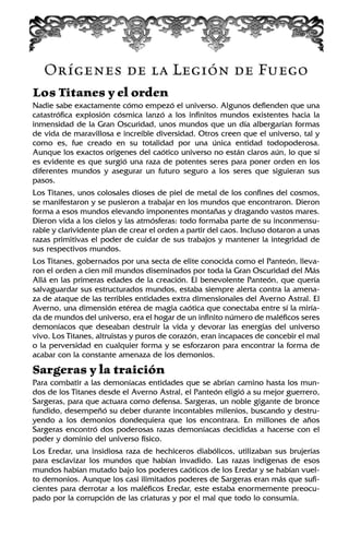 Orígenes de la Legión de Fuego
Los Titanes y el orden
Nadie sabe exactamente cómo empezó el universo. Algunos defienden que una
catastrófica explosión cósmica lanzó a los infinitos mundos existentes hacia la
inmensidad de la Gran Oscuridad, unos mundos que un día albergarían formas
de vida de maravillosa e increíble diversidad. Otros creen que el universo, tal y
como es, fue creado en su totalidad por una única entidad todopoderosa.
Aunque los exactos orígenes del caótico universo no están claros aún, lo que sí
es evidente es que surgió una raza de potentes seres para poner orden en los
diferentes mundos y asegurar un futuro seguro a los seres que siguieran sus
pasos.
Los Titanes, unos colosales dioses de piel de metal de los confines del cosmos,
se manifestaron y se pusieron a trabajar en los mundos que encontraron. Dieron
forma a esos mundos elevando imponentes montañas y dragando vastos mares.
Dieron vida a los cielos y las atmósferas: todo formaba parte de su inconmensu-
rable y clarividente plan de crear el orden a partir del caos. Incluso dotaron a unas
razas primitivas el poder de cuidar de sus trabajos y mantener la integridad de
sus respectivos mundos.
Los Titanes, gobernados por una secta de elite conocida como el Panteón, lleva-
ron el orden a cien mil mundos diseminados por toda la Gran Oscuridad del Más
Allá en las primeras edades de la creación. El benevolente Panteón, que quería
salvaguardar sus estructurados mundos, estaba siempre alerta contra la amena-
za de ataque de las terribles entidades extra dimensionales del Averno Astral. El
Averno, una dimensión etérea de magia caótica que conectaba entre sí la miría-
da de mundos del universo, era el hogar de un infinito número de maléficos seres
demoníacos que deseaban destruir la vida y devorar las energías del universo
vivo. Los Titanes, altruistas y puros de corazón, eran incapaces de concebir el mal
o la perversidad en cualquier forma y se esforzaron para encontrar la forma de
acabar con la constante amenaza de los demonios.
Sargeras y la traición
Para combatir a las demoníacas entidades que se abrían camino hasta los mun-
dos de los Titanes desde el Averno Astral, el Panteón eligió a su mejor guerrero,
Sargeras, para que actuara como defensa. Sargeras, un noble gigante de bronce
fundido, desempeñó su deber durante incontables milenios, buscando y destru-
yendo a los demonios dondequiera que los encontrara. En millones de años
Sargeras encontró dos poderosas razas demoníacas decididas a hacerse con el
poder y dominio del universo físico.
Los Eredar, una insidiosa raza de hechiceros diabólicos, utilizaban sus brujerías
para esclavizar los mundos que habían invadido. Las razas indígenas de esos
mundos habían mutado bajo los poderes caóticos de los Eredar y se habían vuel-
to demonios. Aunque los casi ilimitados poderes de Sargeras eran más que sufi-
cientes para derrotar a los maléficos Eredar, este estaba enormemente preocu-
pado por la corrupción de las criaturas y por el mal que todo lo consumía.
 