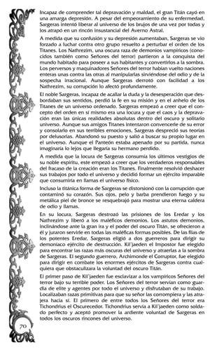 Incapaz de comprender tal depravación y maldad, el gran Titán cayó en
una amarga depresión. A pesar del empeoramiento de su enfermedad,
Sargeras intentó liberar al universo de los brujos de una vez por todas y
los atrapó en un rincón insustancial del Averno Astral.
A medida que su confusión y su depresión aumentaban, Sargeras se vio
forzado a luchar contra otro grupo resuelto a perturbar el orden de los
Titanes. Los Nathrezim, una oscura raza de demonios vampíricos (cono-
cidos también como Señores del terror) partieron a la conquista del
mundo habitado para poseer a sus habitantes y convertirlos a la sombra.
Los perversos y maquinadores Señores del terror habían vuelto naciones
enteras unas contra las otras al manipularlas sirviéndose del odio y de la
sospecha irracional. Aunque Sargeras derrotó con facilidad a los
Nathrezim, su corrupción lo afectó profundamente.
El noble Sargeras, incapaz de acallar la duda y la desesperación que des-
bordaban sus sentidos, perdió la fe en su misión y en el anhelo de los
Titanes de un universo ordenado. Sargeras empezó a creer que el con-
cepto del orden en sí mismo era una locura y que el caos y la deprava-
ción eran las únicas realidades absolutas dentro del oscuro y solitario
universo. Aunque sus amigos Titanes intentaron convencerle de su error
y consolarlo en sus terribles emociones, Sargeras despreció sus teorías
por delusorias. Abandonó su puesto y salió a buscar su propio lugar en
el universo. Aunque el Panteón estaba apenado por su partida, nunca
imaginaría lo lejos que llegaría su hermano perdido.
A medida que la locura de Sargeras consumía los últimos vestigios de
su noble espíritu, este empezó a creer que los verdaderos responsables
del fracaso de la creación eran los Titanes. Finalmente resolvió deshacer
sus trabajos por todo el universo y decidió formar un ejército imparable
que consumiría en llamas el universo físico.
Incluso la titánica forma de Sargeras se distorsionó con la corrupción que
contaminó su corazón. Sus ojos, pelo y barba prendieron fuego y su
metálica piel de bronce se resquebrajó para mostrar una eterna caldera
de odio y llamas.
En su locura, Sargeras destrozó las prisiones de los Eredar y los
Nathrezim y liberó a los maléficos demonios. Los astutos demonios,
inclinándose ante la gran ira y el poder del oscuro Titán, se ofrecieron a
él y juraron servirle en todas las maléficas formas posibles. De las filas de
los potentes Eredar, Sargeras eligió a dos guerreros para dirigir su
demoníaco ejército de destrucción. Kil’jaeden el Impostor fue elegido
para encontrar las razas más oscuras del universo y atraerlas a la sombra
de Sargeras. El segundo guerrero, Archimonde el Corruptor, fue elegido
para dirigir en combate los enormes ejércitos de Sargeras contra cual-
quiera que obstaculizara la voluntad del oscuro Titán.
El primer paso de Kil’jaeden fue esclavizar a los vampíricos Señores del
terror bajo su terrible poder. Los Señores del terror servían como guar-
dia de elite y agentes por todo el universo y disfrutaban de su trabajo.
Localizaban razas primitivas para que su señor las corrompiera y las atra-
jera hacia sí. El primero de entre todos los Señores del terror era
Tichondrius el Oscurecedor. Tichondrius servía a Kil’jaeden como solda-
do perfecto y aceptó promover la ardiente voluntad de Sargeras en
todos los oscuros rincones del universo.
70
 