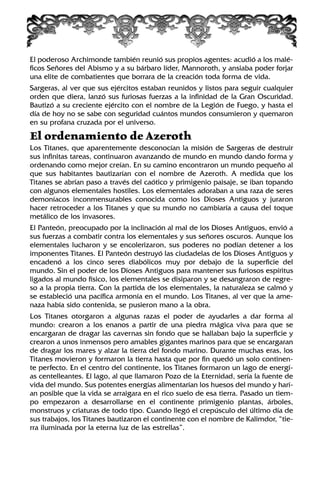 El poderoso Archimonde también reunió sus propios agentes: acudió a los malé-
ficos Señores del Abismo y a su bárbaro líder, Mannoroth, y ansiaba poder forjar
una elite de combatientes que borrara de la creación toda forma de vida.
Sargeras, al ver que sus ejércitos estaban reunidos y listos para seguir cualquier
orden que diera, lanzó sus furiosas fuerzas a la infinidad de la Gran Oscuridad.
Bautizó a su creciente ejército con el nombre de la Legión de Fuego, y hasta el
día de hoy no se sabe con seguridad cuántos mundos consumieron y quemaron
en su profana cruzada por el universo.
El ordenamiento de Azeroth
Los Titanes, que aparentemente desconocían la misión de Sargeras de destruir
sus infinitas tareas, continuaron avanzando de mundo en mundo dando forma y
ordenando como mejor creían. En su camino encontraron un mundo pequeño al
que sus habitantes bautizarían con el nombre de Azeroth. A medida que los
Titanes se abrían paso a través del caótico y primigenio paisaje, se iban topando
con algunos elementales hostiles. Los elementales adoraban a una raza de seres
demoníacos inconmensurables conocida como los Dioses Antiguos y juraron
hacer retroceder a los Titanes y que su mundo no cambiaría a causa del toque
metálico de los invasores.
El Panteón, preocupado por la inclinación al mal de los Dioses Antiguos, envió a
sus fuerzas a combatir contra los elementales y sus señores oscuros. Aunque los
elementales lucharon y se encolerizaron, sus poderes no podían detener a los
imponentes Titanes. El Panteón destruyó las ciudadelas de los Dioses Antiguos y
encadenó a los cinco seres diabólicos muy por debajo de la superficie del
mundo. Sin el poder de los Dioses Antiguos para mantener sus furiosos espíritus
ligados al mundo físico, los elementales se disiparon y se desangraron de regre-
so a la propia tierra. Con la partida de los elementales, la naturaleza se calmó y
se estableció una pacífica armonía en el mundo. Los Titanes, al ver que la ame-
naza había sido contenida, se pusieron mano a la obra.
Los Titanes otorgaron a algunas razas el poder de ayudarles a dar forma al
mundo: crearon a los enanos a partir de una piedra mágica viva para que se
encargaran de dragar las cavernas sin fondo que se hallaban bajo la superficie y
crearon a unos inmensos pero amables gigantes marinos para que se encargaran
de dragar los mares y alzar la tierra del fondo marino. Durante muchas eras, los
Titanes movieron y formaron la tierra hasta que por fin quedó un solo continen-
te perfecto. En el centro del continente, los Titanes formaron un lago de energí-
as centelleantes. El lago, al que llamaron Pozo de la Eternidad, sería la fuente de
vida del mundo. Sus potentes energías alimentarían los huesos del mundo y harí-
an posible que la vida se arraigara en el rico suelo de esa tierra. Pasado un tiem-
po empezaron a desarrollarse en el continente primigenio plantas, árboles,
monstruos y criaturas de todo tipo. Cuando llegó el crepúsculo del último día de
sus trabajos, los Titanes bautizaron el continente con el nombre de Kalimdor, “tie-
rra iluminada por la eterna luz de las estrellas”.
 