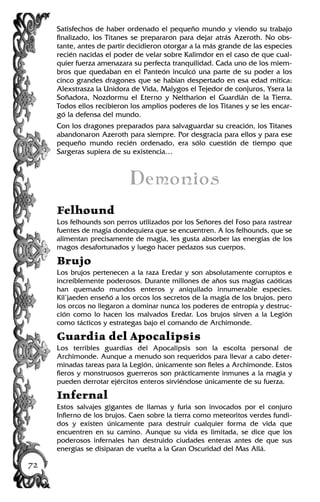 Satisfechos de haber ordenado el pequeño mundo y viendo su trabajo
finalizado, los Titanes se prepararon para dejar atrás Azeroth. No obs-
tante, antes de partir decidieron otorgar a la más grande de las especies
recién nacidas el poder de velar sobre Kalimdor en el caso de que cual-
quier fuerza amenazara su perfecta tranquilidad. Cada uno de los miem-
bros que quedaban en el Panteón inculcó una parte de su poder a los
cinco grandes dragones que se habían despertado en esa edad mítica:
Alexstrasza la Unidora de Vida, Malygos el Tejedor de conjuros, Ysera la
Soñadora, Nozdormu el Eterno y Neltharion el Guardián de la Tierra.
Todos ellos recibieron los amplios poderes de los Titanes y se les encar-
gó la defensa del mundo.
Con los dragones preparados para salvaguardar su creación, los Titanes
abandonaron Azeroth para siempre. Por desgracia para ellos y para ese
pequeño mundo recién ordenado, era sólo cuestión de tiempo que
Sargeras supiera de su existencia…
Demonios
Felhound
Los felhounds son perros utilizados por los Señores del Foso para rastrear
fuentes de magia dondequiera que se encuentren. A los felhounds, que se
alimentan precisamente de magia, les gusta absorber las energías de los
magos desafortunados y luego hacer pedazos sus cuerpos.
Brujo
Los brujos pertenecen a la raza Eredar y son absolutamente corruptos e
increíblemente poderosos. Durante millones de años sus magias caóticas
han quemado mundos enteros y aniquilado innumerable especies.
Kil’jaeden enseñó a los orcos los secretos de la magia de los brujos, pero
los orcos no llegaron a dominar nunca los poderes de entropía y destruc-
ción como lo hacen los malvados Eredar. Los brujos sirven a la Legión
como tácticos y estrategas bajo el comando de Archimonde.
Guardia del Apocalipsis
Los terribles guardias del Apocalipsis son la escolta personal de
Archimonde. Aunque a menudo son requeridos para llevar a cabo deter-
minadas tareas para la Legión, únicamente son fieles a Archimonde. Estos
fieros y monstruosos guerreros son prácticamente inmunes a la magia y
pueden derrotar ejércitos enteros sirviéndose únicamente de su fuerza.
Infernal
Estos salvajes gigantes de llamas y furia son invocados por el conjuro
Infierno de los brujos. Caen sobre la tierra como meteoritos verdes fundi-
dos y existen únicamente para destruir cualquier forma de vida que
encuentren en su camino. Aunque su vida es limitada, se dice que los
poderosos infernales han destruido ciudades enteras antes de que sus
energías se disiparan de vuelta a la Gran Oscuridad del Mas Allá.
72
 
