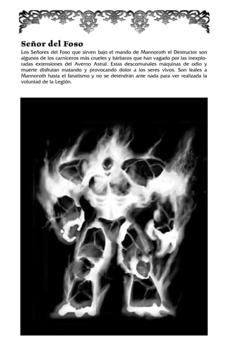 Señor del Foso
Los Señores del Foso que sirven bajo el mando de Mannoroth el Destructor son
algunos de los carniceros más crueles y bárbaros que han vagado por las inexplo-
radas extensiones del Averno Astral. Estas descomunales máquinas de odio y
muerte disfrutan matando y provocando dolor a los seres vivos. Son leales a
Mannoroth hasta el fanatismo y no se detendrán ante nada para ver realizada la
voluntad de la Legión.
 