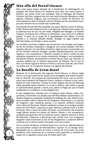 Más allá del Portal Oscuro
Sólo unos pocos meses después de la finalización de Nethergarde, las
energías del Portal Oscuro se fundieron para abrir una nueva puerta a
Draenor. Los clanes orcos que quedaban, bajo el liderazgo del Chamán
Anciano, Ner’zhul, cargaron una vez más contra Azeroth. Resueltos a robar
algunos artefactos mágicos que aumentarían el poder de Ner’zhul, los
orcos planearon abrir en Draenor nuevos Portales que les permitirían esca-
par para siempre de su mundo rojo condenado.
Convencido de que Ner’zhul planeaba una nueva ofensiva contra la Alianza,
el Rey Terenas de Lordaeron envió a sus ejércitos a Draenor para acabar con
la amenaza orca de una vez por todas. Dirigidos por Khadgar y el General
Turalyon, las fuerzas de la Alianza se enfrentaron a los orcos en el ardiente
paisaje. A pesar de la ayuda de la guardabosque elfa Alleria, el enano
Kurdran y el veterano soldado Danath, Khadgar no logró impedir que
Ner’zhul abriera sus Portales a otros mundos.
Las terribles tormentas mágicas que provocaron las energías convergen-
tes de los Portales empezaron a desgarrar ese mundo asolado. Ner’zhul,
seguido sólo por sus más fieles sirvientes, logró escapar atravesando uno
de los Portales mientras Khadgar luchaba desesperadamente por hacer
regresar a sus compañeros a Azeroth. Cuando se dieron cuenta de que
quedarían atrapados en el mundo moribundo, Khadgar y sus compañeros
decidieron destruir altruistamente el Portal Oscuro para que Azeroth no
resultara dañada por la violenta destrucción de Draenor. Por lo que se
dice, los héroes lograron destruir el Portal y salvaron Azeroth, pero toda-
vía queda por ver si lograron escapar a la agonía de Draenor.
La Batalla de Grim Batol
Después de la destrucción del segundo Portal Oscuro, la Alianza logró
reunir a la mayor parte de los clanes orcos renegados que todavía queda-
ban en Azeroth. Los campos de internamiento de orcos, que se constru-
yeron poco después de Segunda Guerra, estaban a rebosar y eran custo-
diados en todo momento. Aunque el recién llegado clan de los Warsong
había escapado hasta entonces a la ira de la Alianza, sólo había un grupo
lo suficientemente grande y fuerte para alterar la frágil paz que se había
establecido en Lordaeron: el clan Dragonmaw.
El clan Dragonmaw, liderado por el insidioso brujo Nekros, había con-
quistado y mantenido una amplia zona del Khaz Modan septentrional, uti-
lizando dragones y pequeñas unidades de soldados de a pie. Nekros man-
tenía su poder sobre la Reina de los Dragones, Alexstrasza, y su ejército
de dragones rojos voladores gracias a un potente artefacto conocido
como Alma de Demonio. Nekros estableció su base en el antiguo bastión
enano de Grim Batol, construyó un gran ejército y planeó reunir a la falli-
da Horda. Pero a pesar del poder del brujo, la intervención del temerario
mago Rhonin arruinó los planes de Nekros. Rhonin y sus compañeros,
ayudados por guerreros de la resistencia enana, lograron destruir el Alma
de Demonio y liberaron a Alexstrasza del control orco. Los vengativos
dragones rojos incineraron al clan de los Dragonmaw y acabaron definiti-
vamente con el último bastión del poder orco del mundo.
Con la muerte de Nekros, el último brujo orco, los orcos, abandonados en
los concurridos campos de internamiento, cayeron en un letargo atroz.
Despojados de su voluntad de luchar e incluso de la de morir, los orcos
perdieron toda conciencia de sí mismos como guerreros y también los
rasgos de la orgullosa cultura que les había dado vida.
2
 