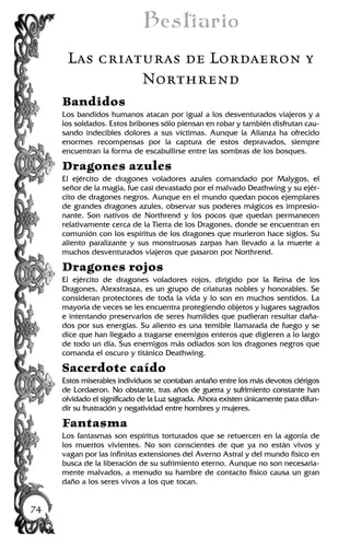 Bestiario
Las criaturas de Lordaeron y
Northrend
Bandidos
Los bandidos humanos atacan por igual a los desventurados viajeros y a
los soldados. Estos bribones sólo piensan en robar y también disfrutan cau-
sando indecibles dolores a sus víctimas. Aunque la Alianza ha ofrecido
enormes recompensas por la captura de estos depravados, siempre
encuentran la forma de escabullirse entre las sombras de los bosques.
Dragones azules
El ejército de dragones voladores azules comandado por Malygos, el
señor de la magia, fue casi devastado por el malvado Deathwing y su ejér-
cito de dragones negros. Aunque en el mundo quedan pocos ejemplares
de grandes dragones azules, observar sus poderes mágicos es impresio-
nante. Son nativos de Northrend y los pocos que quedan permanecen
relativamente cerca de la Tierra de los Dragones, donde se encuentran en
comunión con los espíritus de los dragones que murieron hace siglos. Su
aliento paralizante y sus monstruosas zarpas han llevado a la muerte a
muchos desventurados viajeros que pasaron por Northrend.
Dragones rojos
El ejército de dragones voladores rojos, dirigido por la Reina de los
Dragones, Alexstrasza, es un grupo de criaturas nobles y honorables. Se
consideran protectores de toda la vida y lo son en muchos sentidos. La
mayoría de veces se les encuentra protegiendo objetos y lugares sagrados
e intentando preservarlos de seres humildes que pudieran resultar daña-
dos por sus energías. Su aliento es una temible llamarada de fuego y se
dice que han llegado a tragarse enemigos enteros que digieren a lo largo
de todo un día. Sus enemigos más odiados son los dragones negros que
comanda el oscuro y titánico Deathwing.
Sacerdote caído
Estos miserables individuos se contaban antaño entre los más devotos clérigos
de Lordaeron. No obstante, tras años de guerra y sufrimiento constante han
olvidado el significado de la Luz sagrada. Ahora existen únicamente para difun-
dir su frustración y negatividad entre hombres y mujeres.
Fantasma
Los fantasmas son espíritus torturados que se retuercen en la agonía de
los muertos vivientes. No son conscientes de que ya no están vivos y
vagan por las infinitas extensiones del Averno Astral y del mundo físico en
busca de la liberación de su sufrimiento eterno. Aunque no son necesaria-
mente malvados, a menudo su hambre de contacto físico causa un gran
daño a los seres vivos a los que tocan.
74
 