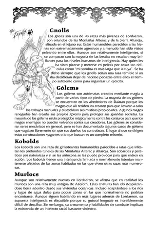 Gnolls
Los gnolls son una de las razas más jóvenes de Lordaeron.
Son oriundos de las Montañas Alterac y de la Sierra Altaroja,
situada en el lejano sur. Estos humanoides parecidos a las hie-
nas son extremadamente agresivos y a menudo han sido vistos
peleando entre ellos. Aunque son relativamente inteligentes, si
se comparan con la mayoría de las bestias no resultan muy bri-
llantes para los niveles humanos de inteligencia. Hay quien les
ha visto picarse y meterse en peleas por cosas tan ridí-
culas como “mi sombra es más larga que la tuya”. Se ha
dicho siempre que los gnolls serían una raza temible si un
día decidieran dejar de hacerse pedazos entre ellos el tiem-
po suficiente como para organizar un ejército.
Gólems
Los gólems son autómatas creados mediante magia a
partir de varios tipos de piedra. La mayoría de los gólems
se encuentran en los alrededores de Dalaran porque los
magos que allí residen los crearon para que llevaran a cabo
los trabajos manuales y custodiaran sus místicas propiedades. Algunos magos
renegados han creado sus propios gólems para proteger sus guaridas secretas. La
mayoría de los gólems están protegidos mágicamente contra los conjuros para que los
magos enemigos no puedan volverlos contra sus creadores. Los gólems se conside-
ran seres mecánicos en general, pero se han documentado algunos casos de gólems
que vagaban libremente sin que sus dueños los controlaran. El lugar al que se dirigen
estas construcciones vagantes o lo que buscan es un completo misterio.
Kobolds
Los kobolds son una raza de gimoteantes humanoides parecidos a ratas que infes-
tan los profundos túneles de las Montañas Alterac y Altaroja. Son cobardes y paté-
ticos por naturaleza y si se les arrincona se les puede provocar para que entren en
acción. Los kobolds tienen una inteligencia limitada y normalmente intentan man-
tenerse alejados de las zonas habitadas en las que viven otras razas más numero-
sas.
Murlocs
Aunque son relativamente nuevos en Lordaeron, se afirma que en realidad los
murlocs son una raza muy antigua de Azeroth. Estas criaturas han ido desplazán-
dose tierra adentro desde sus viviendas oceánicas, incluso adaptándose a los ríos
y lagos de agua dulce para poblar zonas en las que normalmente no podrían
encontrarse. Aunque siguen habitando en más lugares además de Lordaeron, su
supuesta inteligencia es discutible porque su gutural lenguaje es increíblemente
difícil de descifrar. Sin embargo, su armamento y habilidades de combate implican
la existencia de un intelecto racial bastante siniestro.
 
