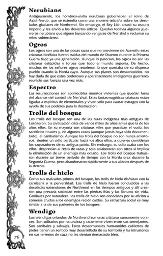 Nerubians
Antiguamente, los hombres-araña nerubians gobernaban el reino de
Azjol-Nerub, que se extendía como una enorme telaraña sobre los deso-
lados glaciares de Northrend. Sin embargo, el Rey Lich arrasó su oscuro
imperio y les envió a los desiertos árticos. Quedan todavía algunos gue-
rreros nerubians que siguen buscando vengarse de Ner’zhul y reclamar su
reino subterráneo.
Ogros
Los ogros son una de las pocas razas que no provienen de Azeroth: estas
criaturas bicéfalas fueron traídas del mundo de Draenor durante la Primera
Guerra hace ya una generación. Aunque lo parecían, los ogros no son las
criaturas estúpidas y torpes que todo el mundo suponía. De hecho,
muchos de los señores ogros reunieron lo que quedaba de su disperso
pueblo cuando la Horda cayó. Aunque sus planes son desconocidos, no
hay duda de que estos poderosos y aparentemente inteligentes guerreros
reunirán sus fuerzas una vez más.
Espectro
Las resurrecciones son aborrecibles muertos vivientes que quedan fuera
del alcance del control de Ner’zhul. Estas fantasmagóricas criaturas están
ligadas a espíritus de elementales y viven sólo para causar estragos con la
ayuda de sus poderes para la destrucción.
Trolls del bosque
Los trolls del bosque son una de las razas indígenas más antiguas de
Lordaeron. Su civilización data de varios miles de años antes que la de los
altos elfos. En su mayoría son criaturas viles que practican el vudú, los
sacrificios rituales y, en algunos casos (aunque jamás haya sido documen-
tado), el canibalismo. Aunque los trolls del bosque no son nunca amisto-
sos, sienten un odio particular hacia los altos elfos, a quienes consideran
los saqueadores de su antigua patria. Sin embargo, su odio acaba con los
elfos: desprecian al resto de razas y sólo colaborarán con otros si implica
la eliminación de un enemigo más odiado. Los trolls del bosque trabaja-
ron durante un breve periodo de tiempo con la Horda orca durante la
Segunda Guerra, pero abandonaron rápidamente a sus aliados después de
la derrota.
Trolls de hielo
Como sus malvados primos del bosque, los trolls de hielo disfrutan con la
carnicería y la perversidad. Los trolls de hielo fueron conducidos a las
desoladas extensiones de Northrend en los tiempos antiguos y allí crea-
ron una precaria sociedad entre las piedras frías y las llanuras sin vida.
Caníbales por naturaleza, los trolls de hielo son conocidos por su afición a
comerse crudos a los enemigos recién caídos. Su estructura social es muy
similar a la de sus parientes de los bosques.
Wendigo
Los wendigos oriundos de Northrend son unas criaturas sumamente vora-
ces. Son solitarios por naturaleza y raramente viven entre sus semejantes.
Son caníbales y salvajes. Estos descomunales humanoides cubiertos de
pieles tienen un sentido muy desarrollado de su territorio y las intrusiones
en sus terrenos de caza no les sientan demasiado bien.
76
 