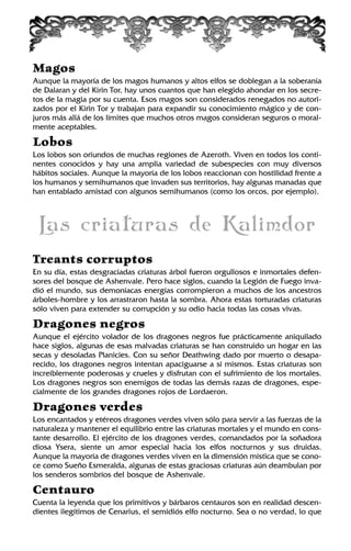 Magos
Aunque la mayoría de los magos humanos y altos elfos se doblegan a la soberanía
de Dalaran y del Kirin Tor, hay unos cuantos que han elegido ahondar en los secre-
tos de la magia por su cuenta. Esos magos son considerados renegados no autori-
zados por el Kirin Tor y trabajan para expandir su conocimiento mágico y de con-
juros más allá de los límites que muchos otros magos consideran seguros o moral-
mente aceptables.
Lobos
Los lobos son oriundos de muchas regiones de Azeroth. Viven en todos los conti-
nentes conocidos y hay una amplia variedad de subespecies con muy diversos
hábitos sociales. Aunque la mayoría de los lobos reaccionan con hostilidad frente a
los humanos y semihumanos que invaden sus territorios, hay algunas manadas que
han entablado amistad con algunos semihumanos (como los orcos, por ejemplo).
Las criaturas de Kalimdor
Treants corruptos
En su día, estas desgraciadas criaturas árbol fueron orgullosos e inmortales defen-
sores del bosque de Ashenvale. Pero hace siglos, cuando la Legión de Fuego inva-
dió el mundo, sus demoníacas energías corrompieron a muchos de los ancestros
árboles-hombre y los arrastraron hasta la sombra. Ahora estas torturadas criaturas
sólo viven para extender su corrupción y su odio hacia todas las cosas vivas.
Dragones negros
Aunque el ejército volador de los dragones negros fue prácticamente aniquilado
hace siglos, algunas de esas malvadas criaturas se han construido un hogar en las
secas y desoladas Planicies. Con su señor Deathwing dado por muerto o desapa-
recido, los dragones negros intentan apaciguarse a sí mismos. Estas criaturas son
increíblemente poderosas y crueles y disfrutan con el sufrimiento de los mortales.
Los dragones negros son enemigos de todas las demás razas de dragones, espe-
cialmente de los grandes dragones rojos de Lordaeron.
Dragones verdes
Los encantados y etéreos dragones verdes viven sólo para servir a las fuerzas de la
naturaleza y mantener el equilibrio entre las criaturas mortales y el mundo en cons-
tante desarrollo. El ejército de los dragones verdes, comandados por la soñadora
diosa Ysera, siente un amor especial hacia los elfos nocturnos y sus druidas.
Aunque la mayoría de dragones verdes viven en la dimensión mística que se cono-
ce como Sueño Esmeralda, algunas de estas graciosas criaturas aún deambulan por
los senderos sombríos del bosque de Ashenvale.
Centauro
Cuenta la leyenda que los primitivos y bárbaros centauros son en realidad descen-
dientes ilegítimos de Cenarius, el semidiós elfo nocturno. Sea o no verdad, lo que
 