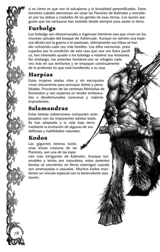 sí es cierto es que son el salvajismo y la brutalidad personificados. Estos
hombres-caballo aterrorizan sin cesar las Planicies de Kalimdor y merode-
an por las aldeas y ciudades de las gentes de esas tierras. Los tauren ase-
guran que los centauros han existido desde siempre para asolar la tierra.
Furbolgs
Los furbolgs son descomunales e ingenuos hombres-oso que viven en los
rincones salvajes del bosque de Ashenvale. Aunque no sienten una espe-
cial afición por la guerra o el asesinato, últimamente sus tribus se han
ido volviendo cada vez más hostiles. Los elfos nocturnos, preo-
cupados por la condición de esta raza que una vez fuera pacífi-
ca, han intentado ayudar a los furbolgs a resolver sus tensiones.
Sin embargo, los potentes hombres-oso se refugian cada
vez más en sus territorios y se empapan continuamente
de la profunda ira que está hundiendo a su raza.
Harpías
Estas mujeres aladas viles y sin escrúpulos
viven únicamente para provocar daños y pena-
lidades. Provienen de las ventosas Montañas de
Stonetalon y son expertas en tender embosca-
das a desafortunadas caravanas y viajeros
imprudentes.
Salamandras
Estas bestias subterráneas comparten ante-
pasados con las imponentes bestias kodo.
Se han adaptado a la vida bajo tierra
mediante la evolución de algunas de sus
defensas y habilidades naturales.
Kodos
Las gigantes bestias kodo,
unas lentas criaturas de las
Planicies, son una de las espe-
cies más intrigantes de Kalimdor. Aunque son
amables y lentas por naturaleza, estas potentes
bestias se convierten en fieros enemigos cuando
son amenazadas o atacadas. Muchos kodos man-
tienen un vínculo especial con la benevolente raza
tauren.
78
 